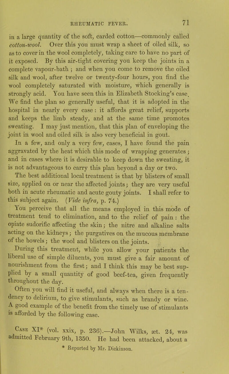 in a large quantity of the soft, carded cotton—commonly called cotton-wool. Over this you must wrap a sheet of oiled silk, so as to cover in the wool completely, taking care to have no part of it exposed. By this air-tight covering you keep the joints in a complete vapour-bath ; and when you come to remove the oiled silk and wool, after twelve or twenty-four hours, you find the wool completely saturated with moisture, which generally is strongly acid. You have seen this in Elizabeth Stocking’s case. We find the plan so generally useful, that it is adopted in the hospital in nearly every case : it affords great relief, supports and keeps the limb steady, and at the same time promotes sweating. I may just mention, that this plan of enveloping the joint in wool and oiled silk is also very beneficial in gout. In a few, and only a very few, cases, I have found the pain aggravated by the heat which this mode of wrapping generates ; and in cases where it is desirable to keep down the sweating, it is not advantageous to carry this plan beyond a day or two. The best additional local treatment is that by blisters of small size, applied on or near the affected joints; they are very useful both in acute rheumatic and acute gouty joints. I shall refer to this subject again. (Vide infra, p. 74.) You perceive that all the means employed in this mode of treatment tend to elimination, and to the relief of pain : the opiate sudorific affecting the skin; the nitre and alkaline salts acting on the kidneys; the purgatives on the mucous membrane of the bowels; the wool and blisters on the joints. During this treatment, while you allow your patients the liberal use of simple diluents, you must give a fair amount of nourishment from the first; and I think this may be best sup- plied by a small quantity of good beef-tea, given frequently throughout the day. Often you will find it useful, and always when there is a ten- dency to delirium, to give stimulants, such as brandy or wine. A good example of the benefit from the timely use of stimulants is afforded by the following case. Case XI* (vol. xxix, p. 236).—John Wilks, set. 24, was admitted February 9tli, 1350. Pie had been attacked, about a * Reported by Mr. Dickinson.