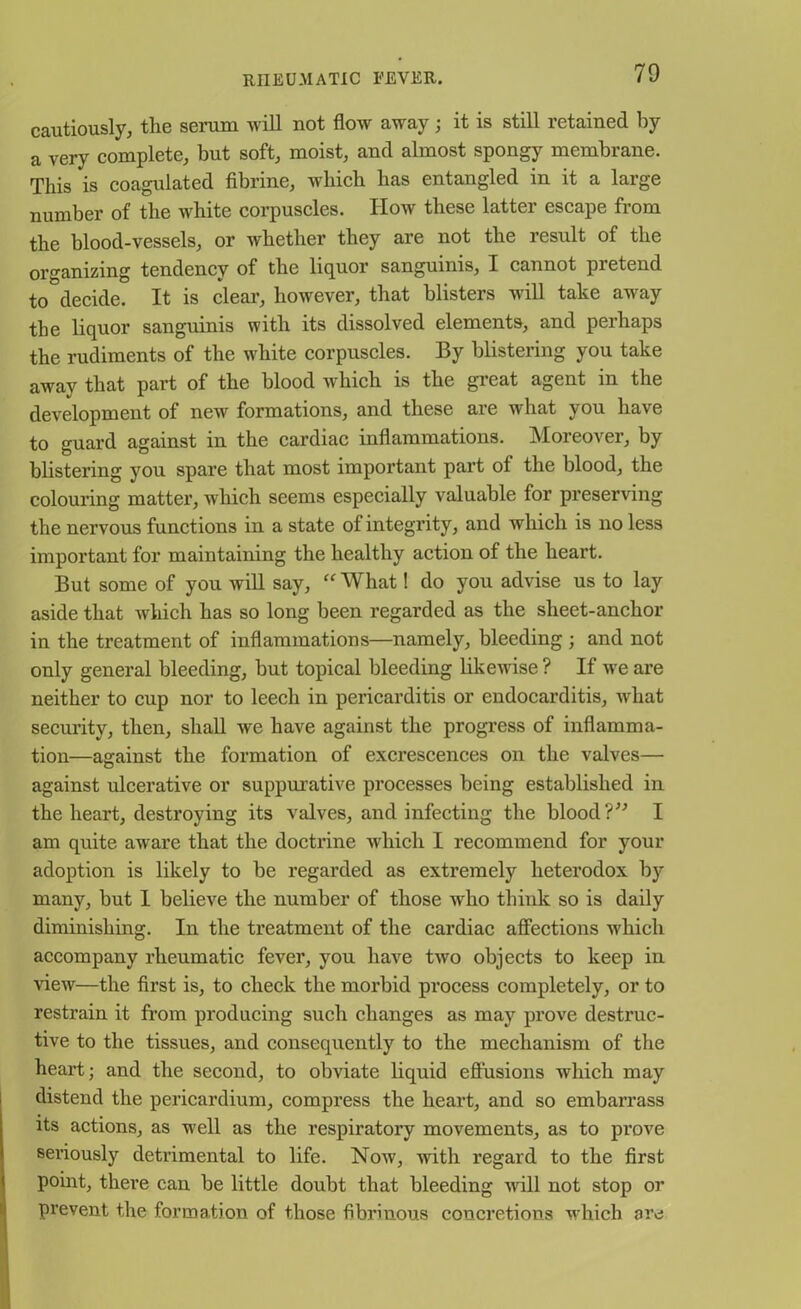 cautiously, the serum will not flow away; it is still retained by a very complete, but soft, moist, and almost spongy membrane. This is coagulated fibrine, which has entangled in it a large number of the white corpuscles. How these latter escape from the blood-vessels, or whether they are not the result of the organizing tendency of the liquor sanguinis, I cannot pretend to decide. It is clear, however, that blisters will take away the liquor sanguinis with its dissolved elements, and perhaps the rudiments of the white corpuscles. By blistering you take away that part of the blood which is the great agent in the development of new formations, and these are what you have to guard against in the cardiac inflammations. Moreover, by blistering you spare that most important part of the blood, the colouring matter, which seems especially valuable for preserving the nervous functions in a state of integrity, and which is no less important for maintaining the healthy action of the heart. But some of you will say, “ What! do you advise us to lay aside that which has so long been regarded as the sheet-anchor in the treatment of inflammations—namely, bleeding ; and not only general bleeding, but topical bleeding likewise ? If we are neither to cup nor to leech in pericarditis or endocarditis, what security, then, shall we have against the progress of inflamma- tion—against the formation of excrescences on the valves— against ulcerative or suppurative processes being established in the heart, destroying its valves, and infecting the blood ?” I am quite aware that the doctrine which I recommend for your adoption is likely to be regarded as extremely heterodox by many, but 1 believe the number of those who think so is daily diminishing. In the treatment of the cardiac affections ivhich accompany rheumatic fever, you have two objects to keep in view—the first is, to check the morbid process completely, or to restrain it from producing such changes as may prove destruc- tive to the tissues, and consequently to the mechanism of the heart; and the second, to obviate liquid effusions which may distend the pericardium, compress the heart, and so embarrass its actions, as wrell as the respiratory movements, as to prove seriously detrimental to life. Now, with regard to the first point, there can be little doubt that bleeding will not stop or prevent the formation of those fibrinous concretions which are