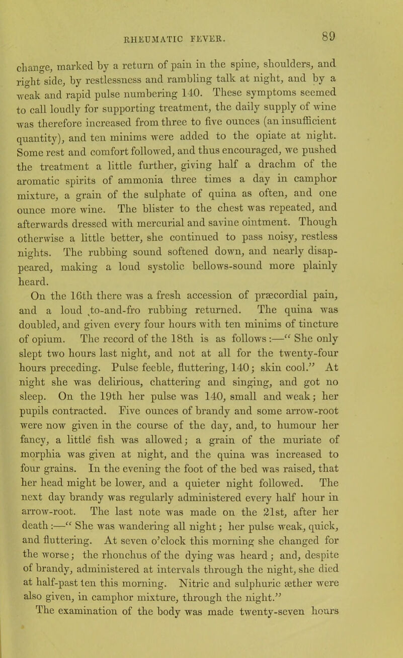 change, marked by a return of pam in the spine, shoulders, and right side, by restlessness and rambling talk at night, and by a weak and rapid pulse numbering 140. These symptoms seemed to call loudly for supporting treatment, the daily supply of wine was therefore increased from three to five ounces (an insufficient quantity), and ten minims were added to the opiate at night. Some rest and comfort followed, and thus encouraged, we pushed the treatment a little further, giving half a drachm of the aromatic spirits of ammonia three times a day in camphor mixture, a grain of the sulphate of quina as often, and one ounce more wine. The blister to the chest was repeated, and afterwards dressed with mercurial and savine ointment. Though otherwise a little better, she continued to pass noisy, restless nights. The rubbing sound softened down, and nearly disap- peared, making a loud systolic bellows-sound more plainly heard. On the 16th there was a fresh accession of prsecordial pain, and a loud to-and-fro rubbing returned. The quina was doubled, and given every four hours with ten minims of tincture of opium. The record of the 18th is as follows :—“ She only slept two hours last night, and not at all for the twenty-four hours preceding. Pulse feeble, fluttering, 140; skin cool.” At night she was delirious, chattering and singing, and got no sleep. On the 19th her pulse was 140, small and weak; her pupils contracted. Five ounces of brandy and some arrow-root were now given in the course of the day, and, to humour her fancy, a little' fish was allowed; a grain of the muriate of morphia was given at night, and the quina was increased to four grains. In the evening the foot of the bed was raised, that her head might be lower, and a quieter night followed. The next day brandy was regularly administered every half hour in arrow-root. The last note was made on the 21st, after her death:—“ She was wandering all night; her pulse weak, quick, and fluttering. At seven o’clock this morning she changed for the worse; the rhonchus of the dying was heard ; and, despite of brandy, administered at intervals through the night, she died at half-past ten this morning. Nitric and sulphuric tether were also given, in camphor mixture, through the night.” The examination of the body was made twenty-seven hours