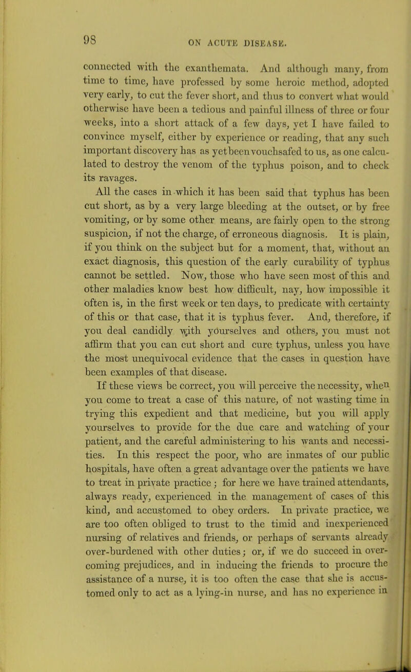 connected with, the exanthemata. And although many, from time to time, have professed by some heroic method, adopted very early, to cut the fever short, and thus to convert what would otherwise have been a tedious and painful illness of three or four weeks, into a short attack of a few days, yet I have failed to convince myself, either by experience or reading, that any such important discovery lias as yetbeenvouchsafed to us, as one calcu- lated to destroy the venom of the typhus poison, and to check its ravages. All the cases in which it has been said that typhus has been cut short, as by a very large bleeding at the outset, or by free vomiting, or by some other means, are fairly open to the strong suspicion, if not the charge, of erroneous diagnosis. It is plain, if you think on the subject but for a moment, that, without an exact diagnosis, this question of the early curability of typhus cannot be settled. Now, those who have seen most of this and other maladies know best how difficult, nay, how impossible it often is, in the first week or ten days, to predicate with certainty of this or that case, that it is typhus fever. And, therefore, if you deal candidly T^ith yourselves and others, you must not affirm that you can cut short and cure typhus, unless you have the most unequivocal evidence that the cases in question have been examples of that disease. If these views be correct, you will perceive the necessity, wlien you come to treat a case of this nature, of not wasting time in trying this expedient and that medicine, but you will apply yourselves to provide for the due care and watching of your patient, and the careful administering to his wants and necessi- ties. In this respect the poor, who are inmates of our public hospitals, have often a great advantage over the patients we have to treat in private practice ; for here we have trained attendants, always ready, experienced in the management of cases of this kind, and accustomed to obey orders. In private practice, we are too often obliged to trust to the timid and inexperienced nursing of relatives and friends, or perhaps of servants already over-burdened with other duties; or, if we do succeed in over- coming prejudices, and in inducing the friends to procure the assistance of a nurse, it is too often the case that she is accus- tomed only to act as a lying-in nurse, and has no experience m