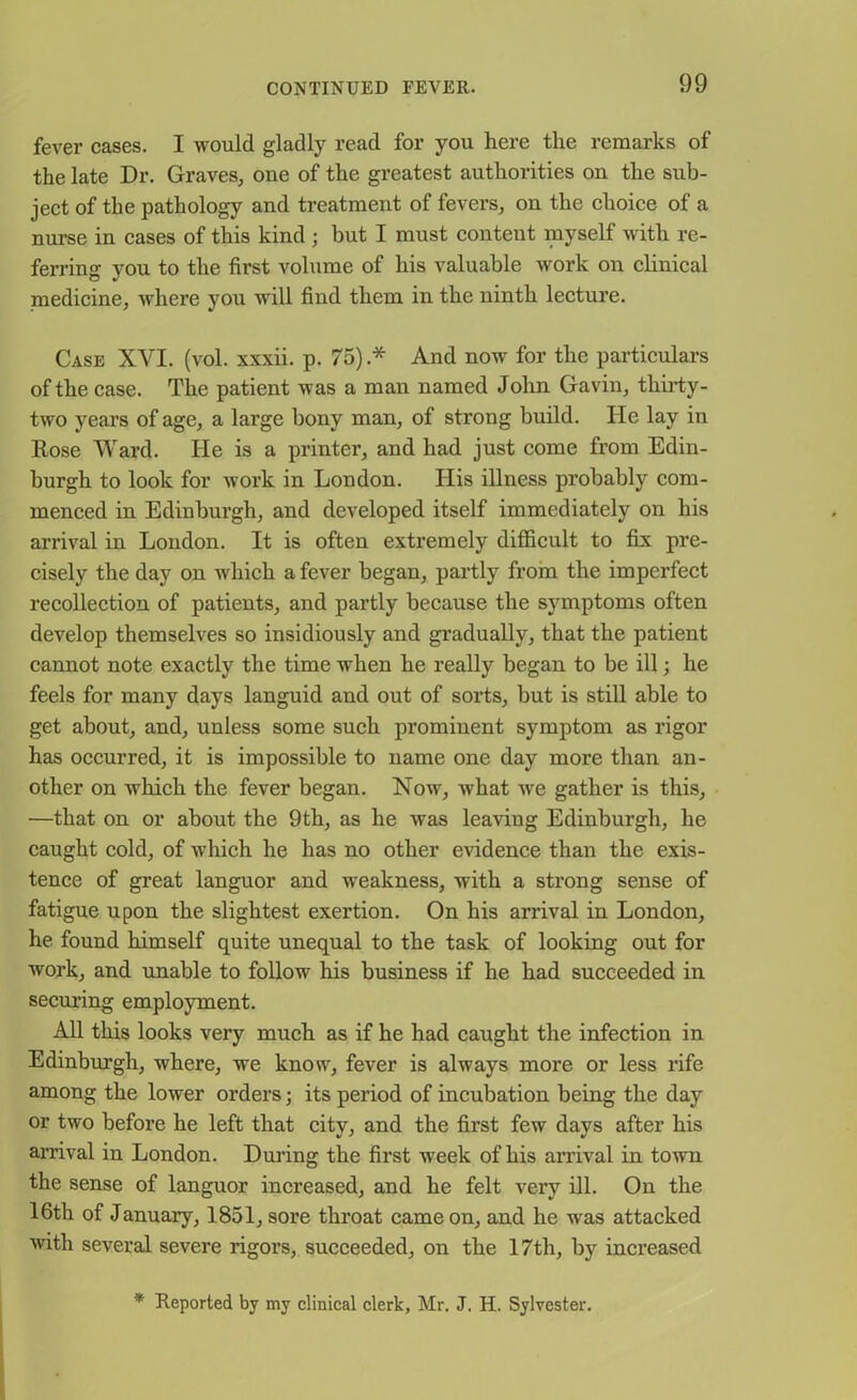 fever cases. I would gladly read for you here the remarks of the late Dr. Graves, one of the greatest authorities on the sub- ject of the pathology and treatment of fevers, on the choice of a nurse in cases of this kind ; but I must content myself with re- ferring you to the first volume of his valuable work on clinical medicine, where you will find them in the ninth lecture. Case XVI. (vol. xxxii. p. 75) .* And now for the particulars of the case. The patient was a man named John Gavin, thirty- two years of age, a large bony man, of strong build. He lay in Rose Ward. He is a printer, and had just come from Edin- burgh to look for work in London. His illness probably com- menced in Edinburgh, and developed itself immediately on his arrival in London. It is often extremely difficult to fix pre- cisely the day on which a fever began, partly from the imperfect recollection of patients, and partly because the symptoms often develop themselves so insidiously and gradually, that the patient cannot note exactly the time when he really began to be ill; he feels for many days languid and out of sorts, but is still able to get about, and, unless some such prominent symptom as rigor has occurred, it is impossible to name one day more than an- other on which the fever began. Now, what we gather is this, —that on or about the 9th, as he was leaving Edinburgh, he caught cold, of which he has no other evidence than the exis- tence of great languor and weakness, with a strong sense of fatigue upon the slightest exertion. On his arrival in London, he found himself quite unequal to the task of looking out for work, and unable to follow his business if he had succeeded in securing employment. All this looks very much as if he had caught the infection in Edinburgh, where, we know, fever is always more or less rife among the lower orders; its period of incubation being the day or two before he left that city, and the first few days after his arrival in London. During the first week of his arrival in town the sense of languor increased, and he felt very ill. On the 16th of January, 1851, sore throat came on, and he was attacked with several severe rigors, succeeded, on the 17th, by increased * Reported by my clinical clerk, Mr, J. H. Sylvester.