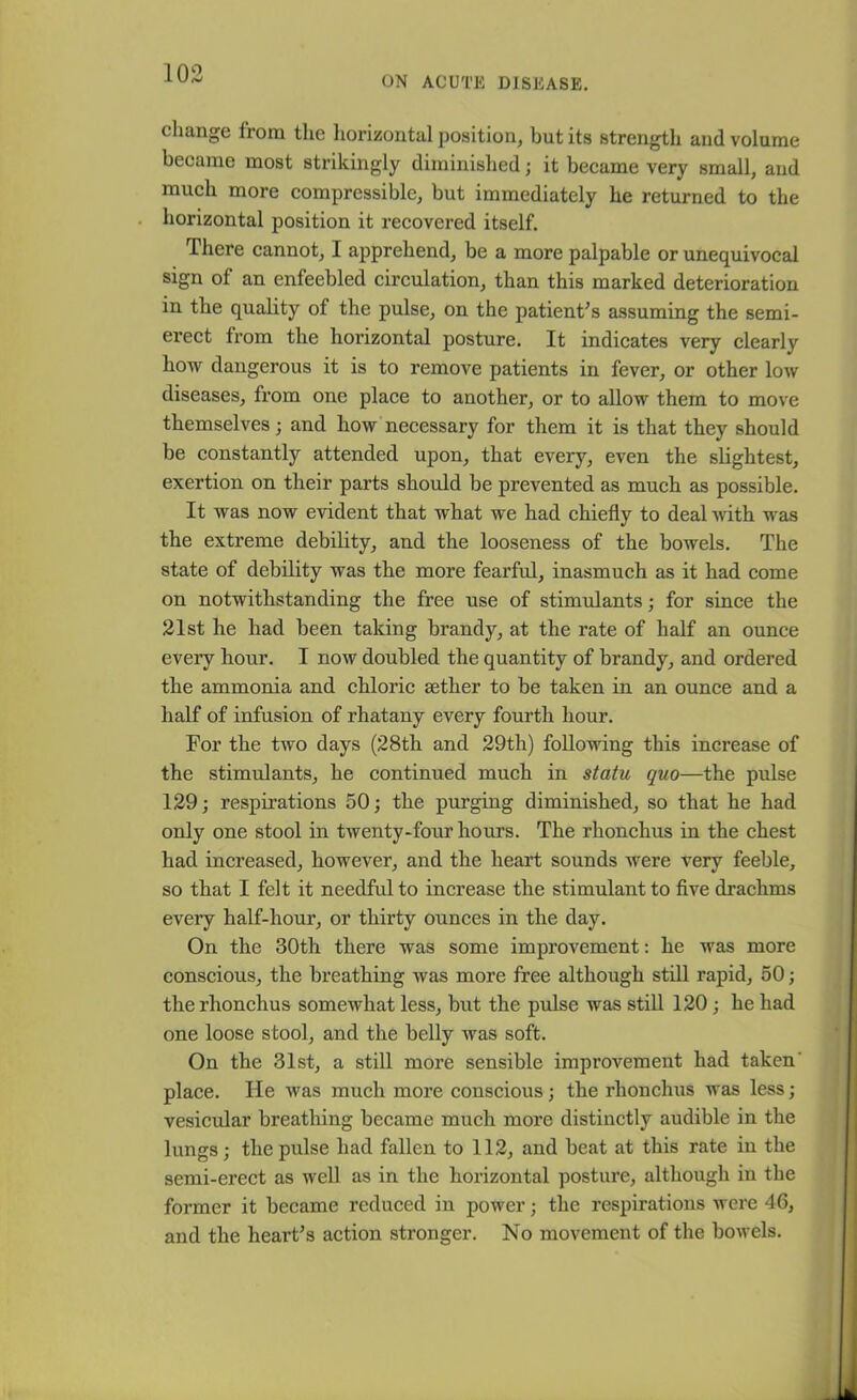 ON ACUTE DISEASE. change from the horizontal position, but its strength and volume became most strikingly diminished; it became very small, and much more compressible, but immediately he returned to the horizontal position it recovered itself. There cannot, I apprehend, be a more palpable or unequivocal sign of an enfeebled circulation, than this marked deterioration in the quality of the pulse, on the patient's assuming the semi- erect from the horizontal posture. It indicates very clearlv how dangerous it is to remove patients in fever, or other low diseases, from one place to another, or to allow them to move themselves; and how necessary for them it is that they should be constantly attended upon, that every, even the slightest, exertion on their parts should be prevented as much as possible. It was now evident that what we had chiefly to deal with was the extreme debility, and the looseness of the bowels. The state of debility was the more fearful, inasmuch as it had come on notwithstanding the free use of stimulants; for since the 21st he had been taking brandy, at the rate of half an ounce every hour. I now doubled the quantity of brandy, and ordered the ammonia and chloric aether to be taken in an ounce and a half of infusion of rhatany every fourth hour. For the two days (28th and 29th) following this increase of the stimulants, he continued much in statu quo—the pulse 129; respirations 50; the purging diminished, so that he had only one stool in twenty-four hours. The rhonchus in the chest had increased, however, and the heart sounds were very feeble, so that I felt it needful to increase the stimulant to five drachms every half-hour, or thirty ounces in the day. On the 30th there was some improvement: he was more conscious, the breathing was more free although still rapid, 50; the rhonchus somewhat less, but the pulse was still 120 ; he had one loose stool, and the belly was soft. On the 31st, a still more sensible improvement had taken' place. He was much more conscious; the rhonchus was less; vesicular breathing became much more distinctly audible in the lungs; the pulse had fallen to 112, and beat at this rate in the semi-erect as well as in the horizontal posture, although in the former it became reduced in power; the respirations were 46, and the heart’s action stronger. No movement of the bowels.