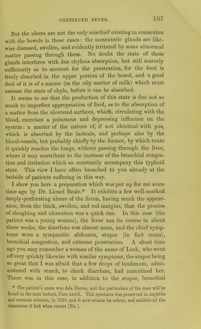 But the ulcers are not the only mischief existing in connexion with the bowels in these cases : the mesenteric glands are like- wise diseased, swollen, and evidently irritated by some abnormal matter passing through them. No doubt the state of these glands interferes with due chylous absorption, but still scarcely sufficiently so to account for the prostration, for the food is freely absorbed in the upper portion of the bowel, and a good deal of it is of a nature (as the oily matter of milk) which must assume the state of chyle, before it can be absorbed. It seems to me that the production of this state is due not so much to imperfect appropriation of food, as to the absorption of a matter from the ulcerated surfaces, which, circulating with the blood, exercises a poisonous and depressing influence on the system: a matter of the nature of, if not identical with pus, which is absorbed by the lacteals, and perhaps also by the blood-vessels, but probably chiefly by the former, by which route it quickly reaches the lungs, without passing through the liver, where it may contribute to the increase of the bronchial conges- tion and irritation which so constantly accompany this typhoid state. Tliis view I have often broached to you already at the bedside of patients suffering in this way. I show you here a preparation which was put up for me some time ago by Dr. Lionel Beale.* It exhibits a few well-marked deeply-perforating ulcers of the ileum, having much the appear- ance, from the thick, swollen, and red margins, that the process of sloughing and ulceration was a quick one. In this case (the patient was a young woman), the fever ran its course in about three weeks, the diarrhoea was almost none, and the chief symp- toms were a tympanitic abdomen, stupor (in fact coma), bronchial congestion, and extreme prostration. A short time ago you may remember a woman of the name of Lock, who went off very quickly likewise with similar symptoms, the stupor being so great that I was afraid that a few drops of laudanum, admi- nistered with starch, to check diarrhoea, had narcotized her. There was in this case, in addition to the stupor, bronchial * The patient’s name was Ada Dacon, and the particulars of the case will be found in the next lecture, Case xxviii. This specimen was preserved in naphtha and creosote solution, in 1850, and it now retains its colour, and exhibits all the characters it had when recent [Ed.].