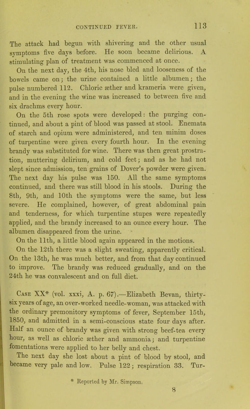 The attack had begun with shivering and the other usual symptoms five days before. He soon became delirious. A stimulating plan of treatment was commenced at once. On the next day, the 4th, his nose bled and looseness of the bowels came on; the urine contained a little albumen; the pulse numbered 112. Chloric tether and krameria were given, and in the evening the wine was increased to between five and six drachms every hour. On the 5th rose spots were developed: the purging con- tinued, and about a pint of blood was passed at stool. Enemata of starch and opium were administered, and ten minim doses of turpentine were given every fourth hour. In the evening brandy was substituted for wine. There was then great prostra- tion, muttering delirium, and cold feet; and as he had not slept since admission, ten grains of Dover’s powder were given. The next day his pulse was 150. All the same symptoms continued, and there was still blood in his stools. During the 8th, 9th, and 10th the symptoms were the same, but less severe. He complained, however, of great abdominal pain and tenderness, for which turpentine stupes were repeatedly applied, and the brandy increased to an ounce every hour. The albumen disappeared from the urine. On the 11th, a little blood again appeared in the motions. On the 12th there was a slight sweating, apparently critical. On the 13th, he was much better, and from that day continued to improve. The brandy was reduced gradually, and on the 24th he was convalescent and on full diet. Case XX* (vol. xxxi, A. p. 67).—Elizabeth Bevan, thirty- six years of age, an over-worked needle- woman, was attacked with the ordinary premonitory symptoms of fever, September 15th, 1850, and admitted in a semi-conscious state four days after. Half an ounce of brandy was given with strong beef-tea every hour, as well as chloric aether and ammonia; and turpentine fomentations were applied to her belly and chest. The next day she lost about a pint of blood by stool, and became very pale and low. Pulse 122; respiration 33. Tur- * Reported by Mr. Simpson. 8