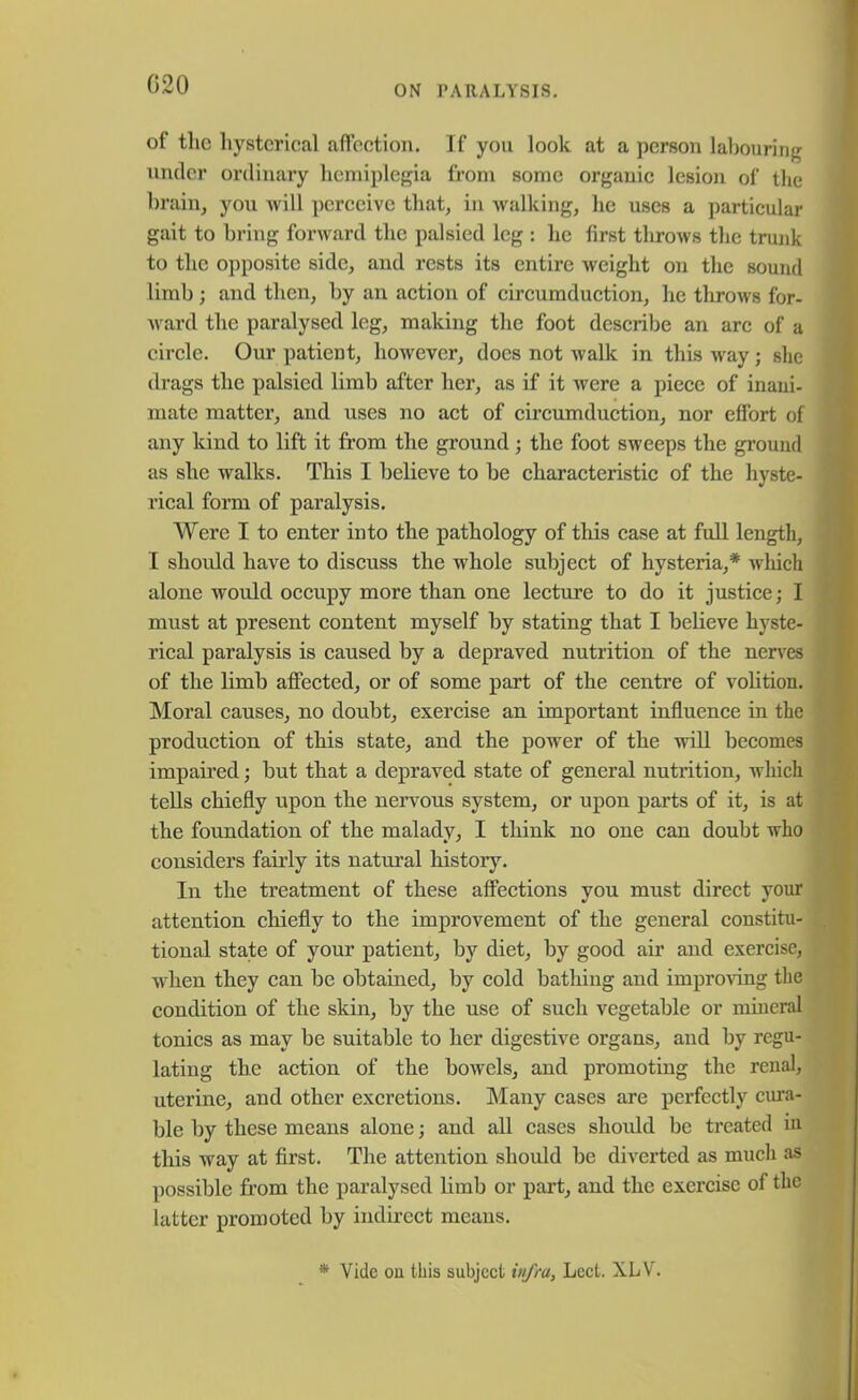 of the hysterical affection. If you look at a person labouring under ordinary hemiplegia from some organic lesion of the brain, you will perceive that, in walking, he uses a particular gait to bring forward the palsied leg : he first throws the trunk to the opposite side, and rests its entire weight on the sound limb ; and then, by an action of circumduction, he throws for- ward the paralysed leg, making the foot describe an arc of a circle. Our patient, however, docs not walk in this way; she drags the palsied limb after her, as if it were a piece of inani- mate matter, and uses no act of circumduction, nor effort of any kind to lift it from the ground; the foot sweeps the ground as she walks. This I believe to be characteristic of the hyste- rical form of paralysis. Were I to enter into the pathology of this case at full length, I should have to discuss the whole subject of hysteria,* which alone would occupy more than one lecture to do it justice; I must at present content myself by stating that I believe hyste- rical paralysis is caused by a depraved nutrition of the nerves of the limb affected, or of some part of the centre of volition. Moral causes, no doubt, exercise an important influence in the production of this state, and the power of the will becomes impaired; but that a depraved state of general nutrition, which tells chiefly upon the nervous system, or upon parts of it, is at the foundation of the malady, I think no one can doubt who considers fairly its natural history. In the treatment of these affections you must direct your attention chiefly to the improvement of the general constitu- tional state of your patient, by diet, by good air and exercise, when they can be obtained, by cold bathing and improving the condition of the skin, by the use of such vegetable or mineral tonics as may be suitable to her digestive organs, and by regu- lating the action of the bowels, and promoting the renal, uterine, and other excretions. Many cases are perfectly cura- ble by these means alone; and all cases should be treated in this way at first. The attention should be diverted as much as possible from the paralysed limb or part, and the exercise of the latter promoted by indirect means. * Vide on this subject infra, Lect. XLV.