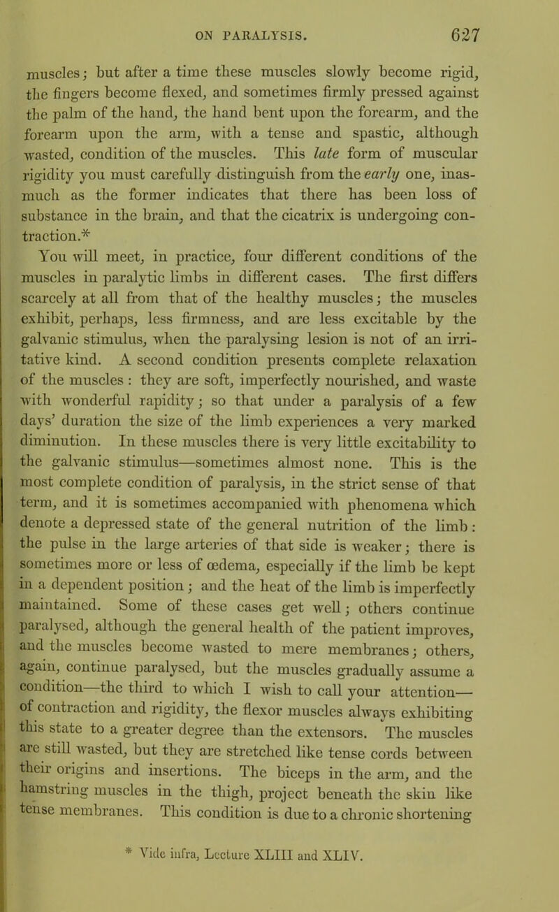 muscles; but after a time these muscles slowly become rigid, the fingers become flexed, and sometimes firmly pressed against the palm of the hand, the band bent upon the forearm, and the forearm upon the arm, with a tense and spastic, although wasted, condition of the muscles. This late form of muscular rigidity you must carefully distinguish from thc, early one, inas- much as the former indicates that there has been loss of substance in the brain, and that the cicatrix is undergoing con- traction* You will meet, in practice, four different conditions of the muscles in paralytic limbs in different cases. The first differs scarcely at all from that of the healthy muscles; the muscles exhibit, perhaps, less firmness, and are less excitable by the galvanic stimulus, when the paralysing lesion is not of an irri- tative kind. A second condition presents complete relaxation of the muscles: they are soft, imperfectly nourished, and waste with wonderful rapidity; so that under a paralysis of a few days’ duration the size of the limb experiences a very marked diminution. In these muscles there is very little excitability to the galvanic stimulus—sometimes almost none. This is the most complete condition of paralysis, in the strict sense of that term, and it is sometimes accompanied with phenomena which denote a depressed state of the general nutrition of the limb : the pulse in the large arteries of that side is weaker; there is sometimes more or less of oedema, especially if the limb be kept in a dependent position; and the heat of the limb is imperfectly maintained. Some of these cases get well; others continue paralysed, although the general health of the patient improves, and the muscles become wasted to mere membranes; others, again, continue paralysed, but the muscles gradually assume a condition the third to which I wish to call your attention— of contraction and rigidity, the flexor muscles always exhibiting this state to a greater degree than the extensors. The muscles are still wasted, but they are stretched like tense cords between their origins and insertions. The biceps in the arm, and the hamstring muscles in the thigh, project beneath the skin like tense membranes. This condition is due to a chronic shortening * Vide infra, Lecture XLIII and XLIV.