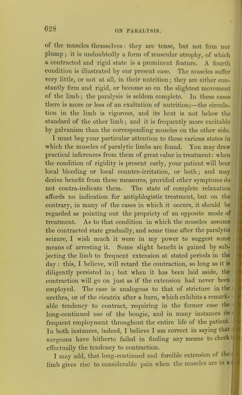 C28 ON PARALYSIS. of the muscles themselves : they arc tense, hut not firm nor plump ; it is undoubtedly a form of muscular atrophy, of which a contracted and rigid state is a prominent feature. A fourth condition is illustrated by our present case. The muscles suffer very little, or not at all, in their nutrition; they are either con- stantly firm and rigid, or become so on the slightest movement of the limb; the paralysis is seldom complete. In these cases there is more or less of an exaltation of nutrition;—the circula- tion in the limb is vigorous, and its heat is not below the standard of the other limb; and it is frequently more excitable by galvanism than the corresponding muscles on the other side. I must beg your particular attention to these various states in which the muscles of paralytic limbs are found. You may draw practical inferences from them of great value in treatment: when the condition of rigidity is present early, your patient will bear local bleeding or local counter-irritation, or both; and may derive benefit from these measures, provided other symptoms do not contra-indicate them. The state of complete relaxation affords no indication for antiphlogistic treatment, but on the contrary, in many of the cases in which it occurs, it should be regarded as pointing out the propriety of an opposite mode of treatment. As to that condition in which the muscles assume the contracted state gradually, and some time after the paralytic seizure, I wish much it were in my power to suggest some means of arresting it. Some slight benefit is gained by sub- jecting the limb to frequent extension at stated periods in the day : this, I believe, will retard the contraction, so long as it is diligently persisted in; but when it has been laid aside, the contraction will go on just as if the extension had never been employed. The case is analogous to that of stricture in the urethra, or of the cicatrix after a burn, which exhibits a remark- able tendency to contract, requiring in the former case the long-continued use of the bougie, and in many instances its frequent employment throughout the entire life of the patient. In both instances, indeed, I believe I am correct in saying that surgeons have hitherto failed in finding any means to check effectually the tendency to contraction. I may add, that long-continued and forcible extension of the limb gives rise to considerable pain when the muscles are in a