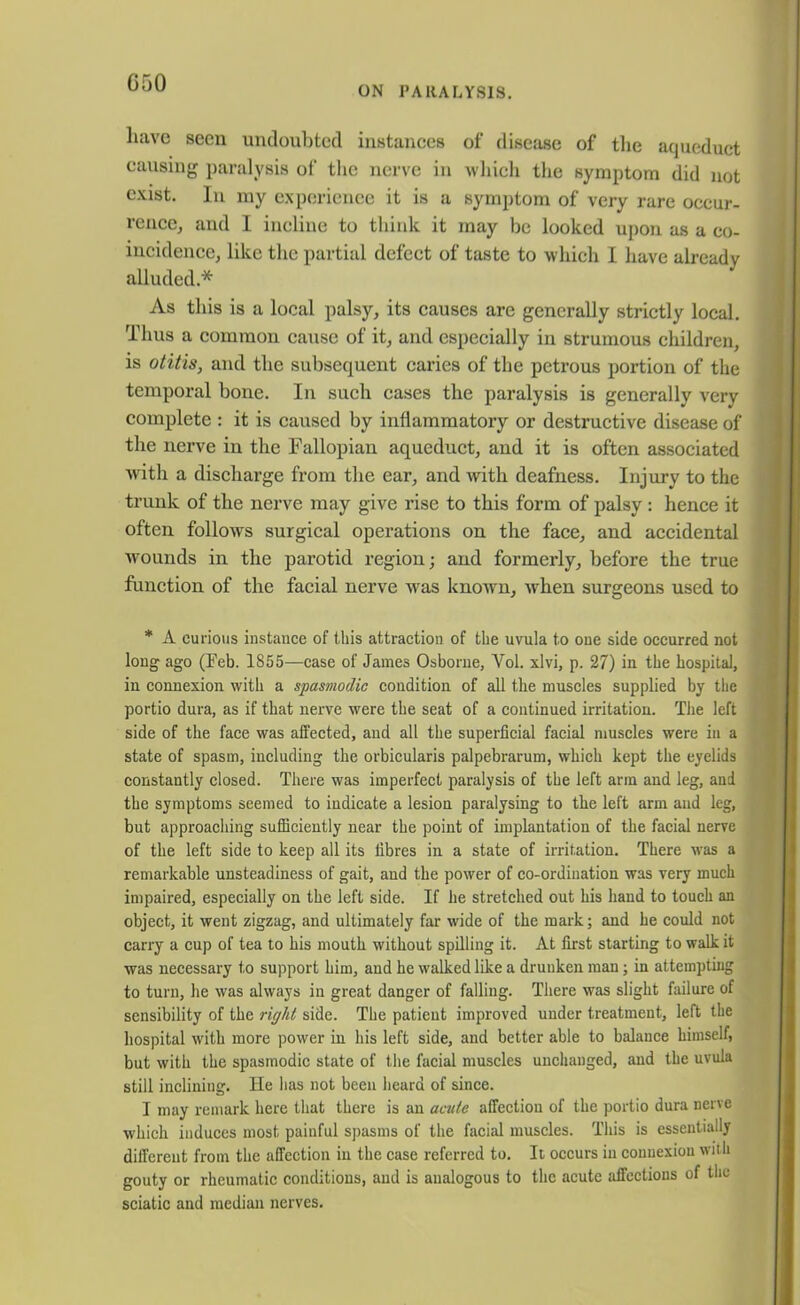 ON PARALYSIS. have seen undoubted instances of disease of the aqueduct causing paralysis of the nerve in which the symptom did not exist. In my experience it is a symptom of very rare occur- rence, and I incline to think it may be looked upon as a co- incidence, like the partial defect of taste to which I have already alluded.* As this is a local palsy, its causes are generally strictly local. Thus a common cause of it, and especially in strumous children, is otitis, and the subsequent caries of the petrous portion of the temporal bone. In such cases the paralysis is generally very complete : it is caused by inflammatory or destructive disease of the nerve in the Fallopian aqueduct, and it is often associated with a discharge from the ear, and with deafness. Injury to the trunk of the nerve may give rise to this form of palsy : hence it often follows surgical operations on the face, and accidental ■wounds in the parotid region; and formerly, before the true function of the facial nerve was known, when surgeons used to * A curious instance of this attraction of the uvula to one side occurred not long ago (Feb. 1855—case of James Osborne, Yol. xlvi, p. 27) in the hospital, in connexion with a spasmodic condition of all the muscles supplied by the portio dura, as if that nerve were the seat of a continued irritation. The left side of the face was affected, and all the superficial facial muscles were in a state of spasm, including the orbicularis palpebrarum, which kept the eyelids constantly closed. There was imperfect paralysis of the left arm and leg, and the symptoms seemed to indicate a lesion paralysing to the left arm and leg, but approaching sufficiently near the point of implantation of the facial nerve of the left side to keep all its fibres in a state of irritation. There was a remarkable unsteadiness of gait, and the power of co-ordination was very much impaired, especially on the left side. If he stretched out his hand to touch an object, it went zigzag, and ultimately far wide of the mark; and he could not carry a cup of tea to his mouth without spilling it. At first starting to walk it was necessary to support him, and he walked like a drunken man; in attempting to turn, he was always in great danger of falling. There was slight failure of sensibility of the right side. The patient improved under treatment, left the hospital with more power in his left side, and better able to balance himself, but with the spasmodic state of the facial muscles unchanged, and the uvula still inclining. He has not been heard of since. I may remark here that there is an acute affection of the portio dura nerve which induces most painful spasms of the facial muscles. This is essentially different from the affection in the case referred to. It occurs in connexion with gouty or rheumatic conditions, and is analogous to the acute affections of the sciatic and median nerves.