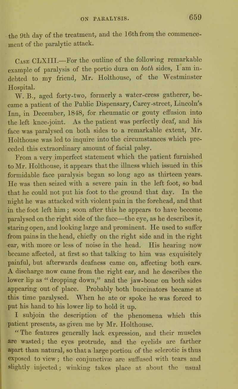 the 9th clay of the treatment, and the 16th from the commence- ment of the paralytic attack. Case CLXIII.—For the outline of the following remarkable example of paralysis of the portio dura on both sides, I am in- debted to my friend, Mr. Holthouse, of the Westminster Hospital. W. B., aged forty-two, formerly a water-cress gatherer, be- came a patient of the Public Dispensary, Carey-street, Lincoln's Inn, in December, 1848, for rheumatic or gouty effusion into the left knee-joint. As the patient was perfectly deaf, and his face was paralysed on both sides to a remarkable extent, Mr. Holthouse was led to inquire into the circumstances which pre- ceded this extraordinary amount of facial palsy. From a very imperfect statement which the patient furnished to Mr. Holthouse, it appears that the illness which issued in this formidable face paralysis began so long ago as thirteen years. He was then seized with a severe pain in the left foot, so bad that he could not put his foot to the ground that day. In the night he was attacked with violent pain in the forehead, and that in the foot left him; soon after this he appears to have become paralysed on the right side of the face—the eye, as he describes it, staring open, and looking large and prominent. He used to suffer from pains in the head, chiefly on the right side and in the right ear, with more or less of noise in the head. His hearing now became affected, at first so that talking to him was exquisitely painful, but afterwards deafness came on, affecting both ears. A discharge now came from the right ear, and he describes the lower lip as “ dropping down,” and the jaw-bone on both sides appearing out of place. Probably both buccinators became at this time paralysed. When he ate or spoke he was forced to put his hand to his lower lip to hold it up. I subjoin the description of the phenomena which this patient presents, as given me by Mr. Holthouse. “ The features generally lack expression, and their muscles are wasted; the eyes protrude, and the eyelids are farther apart than natural, so that a large portion of the sclerotic is thus exposed to view; the conjunctive are suffused Avith tears and slightly injected; Avinking takes place at about the usual