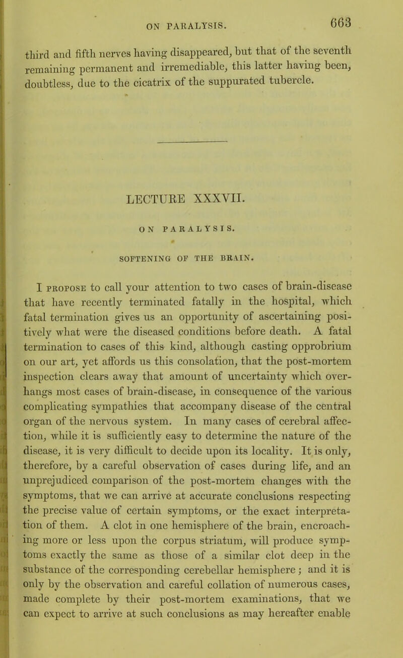 third and fifth nerves having disappeared, but that of the seventh remaining permanent and irremediable, this latter having been, doubtless, due to the cicatrix of the suppurated tubercle. LECTURE XXXVII. ON PARALYSIS. SOFTENING OF THE 13RAIN. I propose to call your attention to two cases of brain-disease that have recently terminated fatally in the hospital, which fatal termination gives us an opportunity of ascertaining posi- tively what were the diseased conditions before death. A fatal termination to cases of this kind, although casting opprobrium on our art, yet affords us this consolation, that the post-mortem inspection clears away that amount of uncertainty which over- hangs most cases of brain-disease, in consequence of the various complicating sympathies that accompany disease of the central organ of the nervous system. In many cases of cerebral affec- tion, while it is sufficiently easy to determine the nature of the disease, it is very difficult to decide upon its locality. It is only, therefore, by a careful observation of cases during life, and an unprejudiced comparison of the post-mortem changes with the symptoms, that we can arrive at accurate conclusions respecting the precise value of certain symptoms, or the exact interpreta- tion of them. A clot in one hemisphere of the brain, encroach- ing more or less upon the corpus striatum, will produce symp- toms exactly the same as those of a similar clot deep in the substance of the corresponding cerebellar hemisphere ; and it is only by the observation and careful collation of numerous cases, made complete by their post-mortem examinations, that we can expect to arrive at such conclusions as may hereafter enable