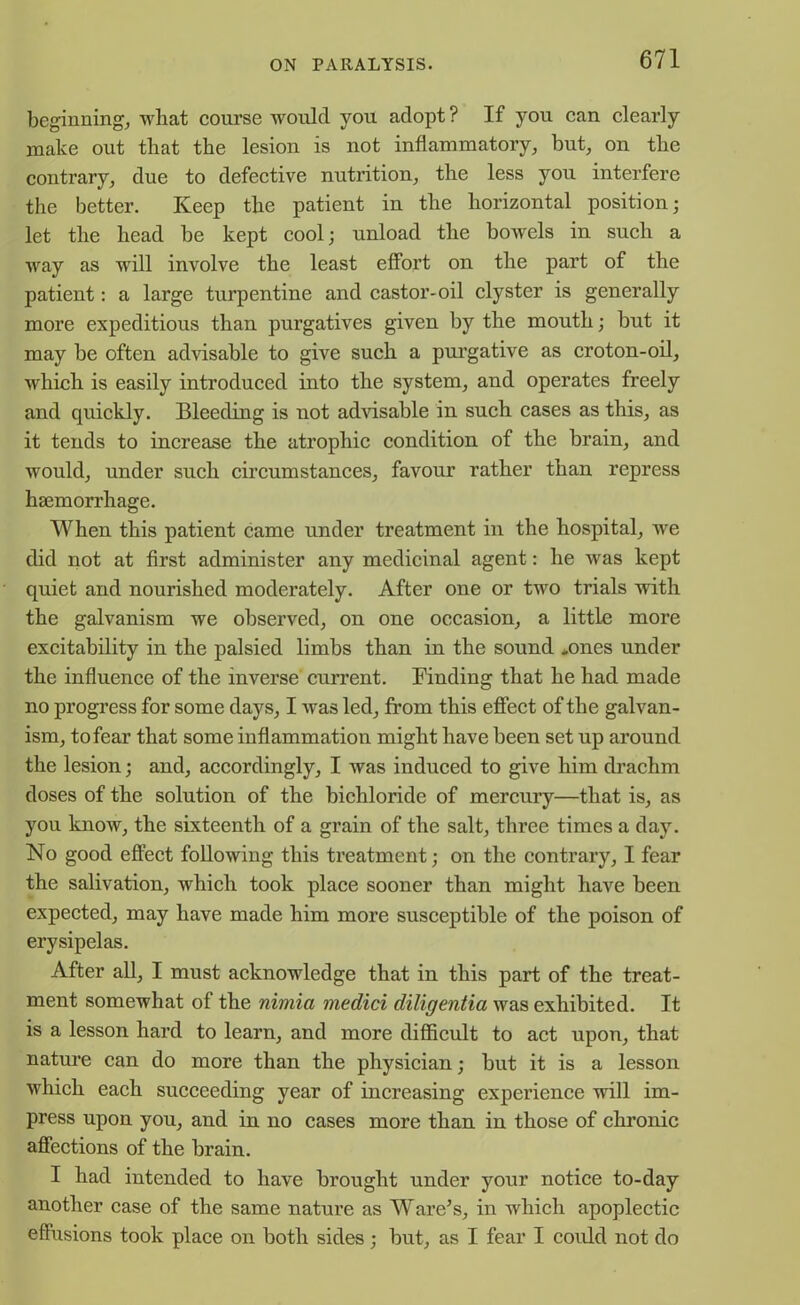 beginnings what course would you adopt? If you can clearly make out that the lesion is not inflammatory; but, on the contrary, due to defective nutrition, the less you interfere the better. Keep the patient in the horizontal position; let the head be kept cool; unload the bowels in such a way as will involve the least effort on the part of the patient: a large turpentine and castor-oil clyster is generally more expeditious than purgatives given by the mouth; but it may be often advisable to give such a purgative as croton-oil, which is easily introduced into the system, and operates freely and quickly. Bleeding is not advisable in such cases as this, as it tends to increase the atrophic condition of the brain, and would, under such circumstances, favour rather than repress haemorrhage. When this patient came under treatment in the hospital, we did not at first administer any medicinal agent: he was kept quiet and nourished moderately. After one or two trials with the galvanism we observed, on one occasion, a little more excitability in the palsied limbs than in the sound *ones under the influence of the inverse current. Finding that he had made no progress for some days, I was led, from this effect of the galvan- ism, tofear that some inflammation might have been set up around the lesion; and, accordingly, I was induced to give him drachm doses of the solution of the bichloride of mercury—that is, as you know, the sixteenth of a grain of the salt, three times a day. No good effect following this treatment; on the contrary, I fear the salivation, which took place sooner than might have been expected, may have made him more susceptible of the poison of erysipelas. After all, I must acknowledge that in this part of the treat- ment somewhat of the nimia medici diligentia was exhibited. It is a lesson hard to learn, and more difficult to act upon, that nature can do more than the physician; but it is a lesson which each succeeding year of increasing experience will im- press upon you, and in no cases more than in those of chronic affections of the brain. I had intended to have brought under your notice to-day another case of the same nature as Ware’s, in which apoplectic effusions took place on both sides; but, as I fear I could not do