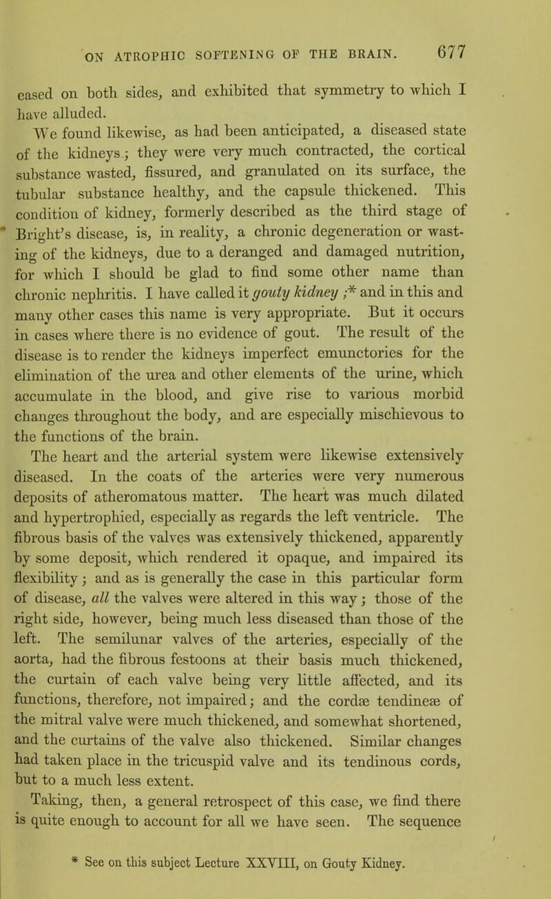 eased on both sides, and exhibited that symmetry to which I have alluded. We found likewise, as had been anticipated, a diseased state of the kidneys; they were very much contracted, the cortical substance wasted, fissured, and granulated on its surface, the tubular substance healthy, and the capsule thickened. This condition of kidney, formerly described as the third stage of Bright’s disease, is, in reality, a chronic degeneration or wast- ing of the kidneys, due to a deranged and damaged nutrition, for which I should be glad to find some other name than chronic nephritis. I have called it gouty kidney ;* and in this and many other cases this name is very appropriate. But it occurs in cases where there is no evidence of gout. The result of the disease is to render the kidneys imperfect emunctories for the elimination of the urea and other elements of the urine, which accumulate in the blood, and give rise to various morbid changes throughout the body, and are especially mischievous to the functions of the brain. The heart and the arterial system were likewise extensively diseased. In the coats of the arteries were very numerous deposits of atheromatous matter. The heart was much dilated and hypertrophied, especially as regards the left ventricle. The fibrous basis of the valves was extensively thickened, apparently by some deposit, which rendered it opaque, and impaired its flexibility; and as is generally the case in this particular form of disease, all the valves were altered in this way; those of the right side, however, being much less diseased than those of the left. The semilunar valves of the arteries, especially of the aorta, had the fibrous festoons at their basis much thickened, the curtain of each valve being very little affected, and its functions, therefore, not impaired; and the cordae tendineae of the mitral valve were much thickened, and somewhat shortened, and the curtains of the valve also thickened. Similar changes had taken place in the tricuspid valve and its tendinous cords, but to a much less extent. Taking, then, a general retrospect of this case, we find there is quite enough to account for all we have seen. The sequence * See on this subject Lecture XXVIII, on Gouty Kidney.