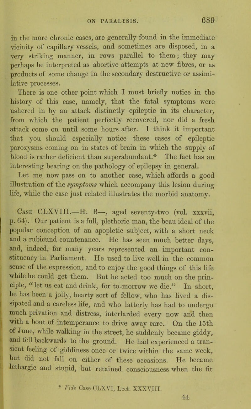 in the more chronic cases, are generally found in the immediate vicinity of capillary vessels, and sometimes are disposed, in a very striking manner, in rows parallel to them; they may perhaps be interpreted as abortive attempts at new fibres, or as products of some change in the secondary destructive or assimi- lative processes. There is one other point which I must briefly notice in the history of this case, namely, that the fatal symptoms were ushered in by an attack distinctly epileptic in its character, from which the patient perfectly recovered, nor did a fresh attack come on until some hours after. I think it important that you should especially notice these cases of epileptic paroxysms coming on in states of brain in which the supply of blood is rather deficient than superabundant* The fact has an interesting bearing on the pathology of epilepsy in general. Let me now pass on to another case, which affords a good illustration of the symptoms which accompany this lesion during life, while the case just related illustrates the morbid anatomy. Case CLXYITI.—H. B—, aged seventy-two (vol. xxxvii, p. 64). Our patient is a full, plethoric man, the beau ideal of the popular conception of an apopletic subject, with a short neck and a rubicund countenance. He has seen much better days, and, indeed, for many years represented an important con- stituency in Parliament. He used to live well in the common sense of the expression, and to enjoy the good things of this life while he could get them. But he acted too much on the prin- ciple, “ let us eat and drink, for to-morrow we die.” In short, he has been a jolly, hearty sort of fellow, who has lived a dis- sipated and a careless life, and who latterly has had to undergo !much privation and distress, interlarded every now and then with a bout of intemperance to drive away care. On the 15th of June, while walking in the street, he suddenly became giddy, and fell backwards to the ground. He had experienced a tran- sient feeling of giddiness once or twice within the same week, but did not fall on either of these occasions. He became lethargic and stupid, but retained consciousness when the fit * Vide Case CLXVI, Lect, XXX VIII. 44