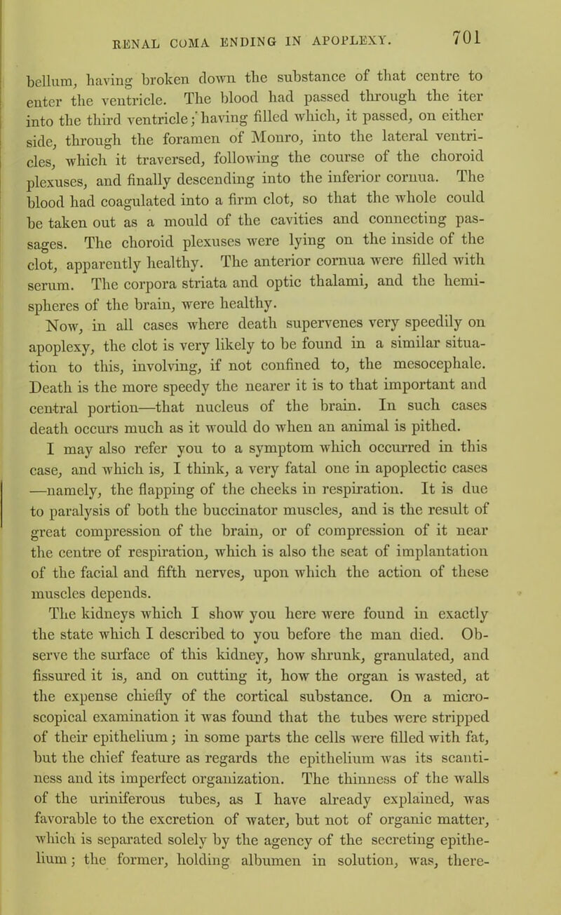 helium, having broken clown the substance of that centre to enter the ventricle. The blood had passed through the iter into the third ventriclehaving filled which, it passed, on either side, through the foramen of Monro, into the lateral ventri- cles, which it traversed, following the course of the choroid plexuses, and finally descending into the inferior cornua. The blood had coagulated into a firm clot, so that the whole could be taken out as a mould of the cavities and connecting pas- sages. The choroid plexuses were lying on the inside of the clot, apparently healthy. The anterior cornua were filled with serum. The corpora striata and optic thalami, and the hemi- spheres of the brain, were healthy. Now, in all cases where death supervenes very speedily on apoplexy, the clot is very likely to be found in a similar situa- tion to this, involving, if not confined to, the mcsocephale. Death is the more speedy the nearer it is to that important and central portion—that nucleus of the brain. In such cases death occurs much as it would do when an animal is pithed. I may also refer you to a symptom which occurred in this case, and which is, I think, a very fatal one in apoplectic cases —namely, the flapping of the cheeks in respiration. It is due to paralysis of both the buccinator muscles, and is the result of great compression of the brain, or of compression of it near the centre of respiration, which is also the seat of implantation of the facial and fifth nerves, upon which the action of these muscles depends. The kidneys which I show you here were found in exactly the state which I described to you before the man died. Ob- serve the surface of this kidney, how shrunk, granulated, and fissured it is, and on cutting it, how the organ is wasted, at the expense chiefly of the cortical substance. On a micro- scopical examination it was found that the tubes were stripped of their epithelium; in some parts the cells were filled with fat, but the chief feature as regards the epithelium was its scanti- ness and its imperfect organization. The thinness of the Avails of the uriniferous tubes, as I have already explained, Avas favorable to the excretion of Avater, but not of organic matter, which is separated solely by the agency of the secreting epithe- lium ; the former, holding albumen in solution, Avas, there-