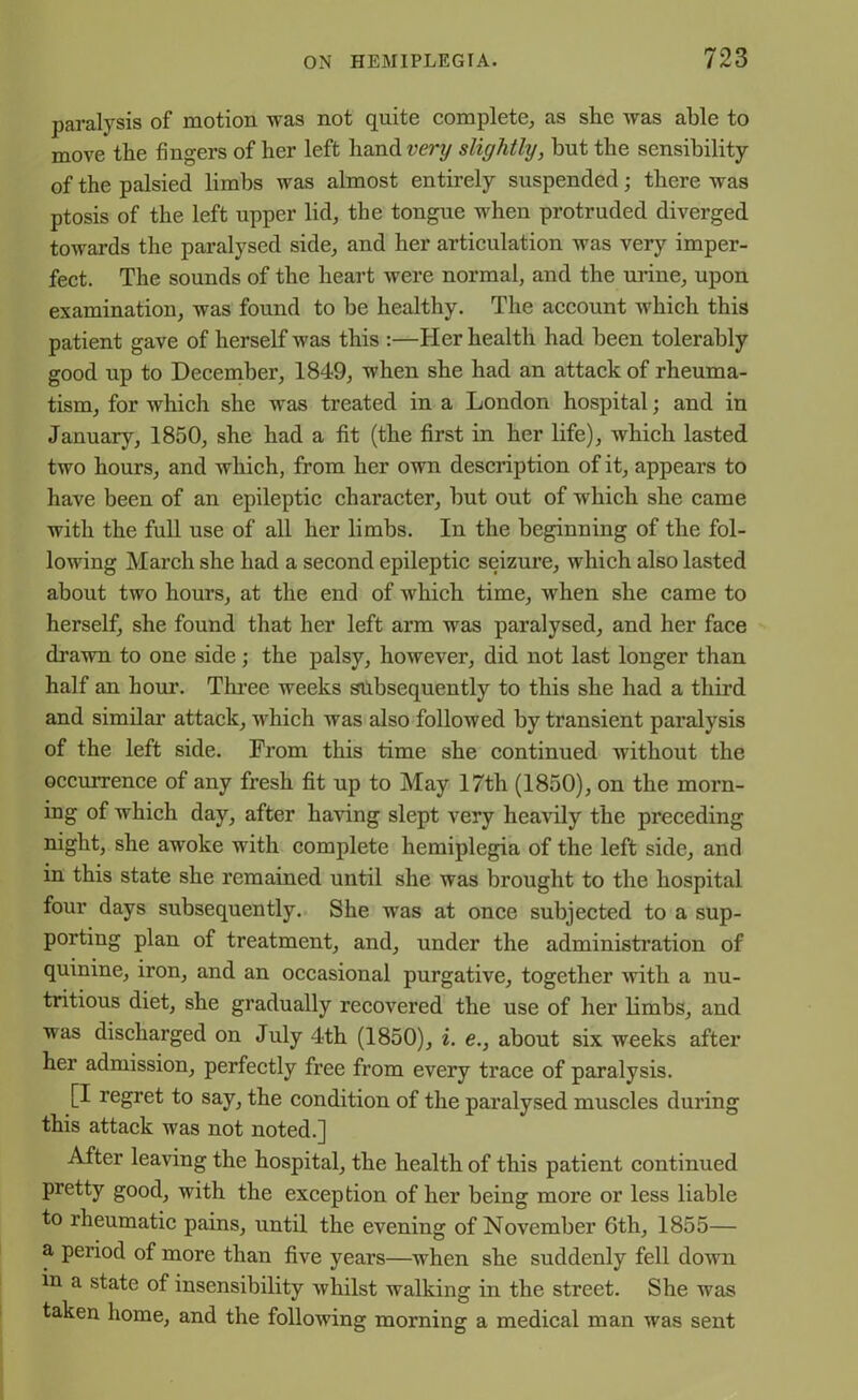 paralysis of motion was not quite complete, as she was able to move the fingers of her left hand very slightly, but the sensibility of the palsied limbs was almost entirely suspended; there was ptosis of the left upper lid, the tongue when protruded diverged towards the paralysed side, and her articulation Avas very imper- fect. The sounds of the heart were normal, and the urine, upon examination, was found to he healthy. The account Avhich this patient gave of herself Avas this :—Her health had been tolerably good up to December, 1849, when she had an attack of rheuma- tism, for Avhich she was treated in a London hospital; and in January, 1850, she had a fit (the first in her life), Avhich lasted two hours, and which, from her own description of it, appears to have been of an epileptic character, but out of which she came with the full use of all her limbs. In the beginning of the fol- lowing March she had a second epileptic seizure, which also lasted about two hours, at the end of AAdiich time, Avhen she came to herself, she found that her left arm was paralysed, and her face dravra to one side ; the palsy, however, did not last longer than half an hour. Three weeks subsequently to this she had a third and similar attack, Avhich was also folloAved by transient paralysis of the left side. From this time she continued without the occurrence of any fresh fit up to May 17th (1850), on the morn- ing of which day, after having slept very heavily the preceding night, she awoke with complete hemiplegia of the left side, and in this state she remained until she was brought to the hospital four days subsequently. She was at once subjected to a sup- porting plan of treatment, and, under the administration of quinine, iron, and an occasional purgative, together Avith a nu- tritious diet, she gradually recovered the use of her limbs, and was discharged on July 4th (1850), i. e., about six weeks after her admission, perfectly free from every trace of paralysis. [I regret to say, the condition of the paralysed muscles during this attack was not noted.] After leaving the hospital, the health of this patient continued pretty good, with the exception of her being more or less liable to rheumatic pains, until the evening of NoArember 6th, 1855— a period of more than five years—when she suddenly fell down in a state of insensibility Avhilst walking in the street. She was taken home, and the folloAving morning a medical man was sent