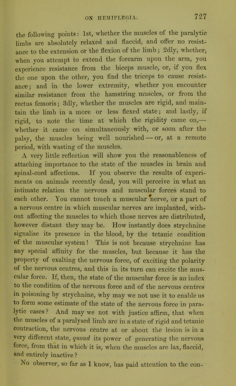 the following points: 1st, whether the muscles of the paralytic limbs are absolutely relaxed and flaccid, and offer no resist- ance to the extension or the flexion of the limb ; 2dly, whether, when you attempt to extend the forearm upon the arm, you experience resistance from the biceps muscle, or, if you flex the one upon the other, you find the triceps to cause resist- ance; and in the lower extremity, whether you encounter similar resistance from the hamstring muscles, or from the rectus femoris; 3dly, whether the muscles are rigid, and main- tain the limb in a more or less flexed state; and lastly, if rigid, to note the time at which the rigidity came on,— whether it came on simultaneously with, or soon after the palsy, the muscles being well nourished — or, at a remote period, with wasting of the muscles. A very little reflection will show you the reasonableness of attaching importance to the state of the muscles in brain and spinal-cord affections. If you observe the results of experi- ments on animals recently dead, you will perceive in what an intimate relation the nervous and muscular forces stand to each other. You cannot touch a muscular nerve, or a part of a nervous centre in which muscular nerves are implanted, with- out affecting the muscles to which those nerves are distributed, however distant they may be. How instantly does strychnine signalise its presence in the blood, by the tetanic condition of the muscular system! This is not because strychnine has any special affinity for the muscles, but because it has the property of exalting the nervous force, of exciting the polarity of the nervous centres, and this in its turn can excite the mus- cular force. If, then, the state of the muscular force is an index to the condition of the nervous force and of the nervous centres in poisoning by strychnine, why may we not use it to enable us to form some estimate of the state of the nervous force in para- lytic cases ? And may we not with justice affirm, that when the muscles of a paralysed limb are in a state of rigid and tetanic contraction, the nervous centre at or about the lesion is in a very different state, quoad its power of generating the nervous force, from that in which it is, when the muscles are lax, flaccid, and entirely inactive ? No observer, so far as I know, has paid attention to the con-