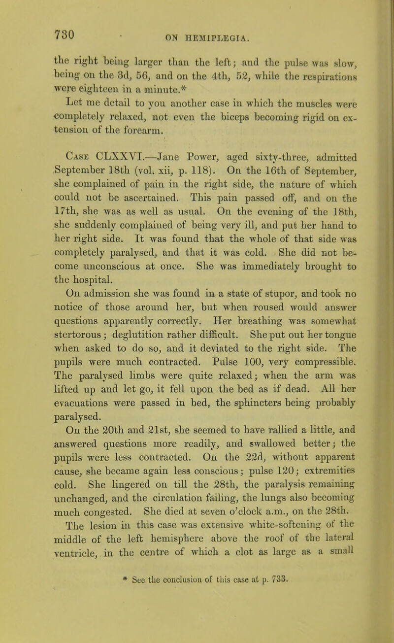the right being larger than the left; and the pulse was slow, being on the 3d, 56, and on the 4th, 52, while the respirations were eighteen in a minute.* Let me detail to you another case in which the muscles were completely relaxed, not even the biceps becoming rigid on ex- tension of the forearm. Case CLXXVI.—Jane Power, aged sixty-three, admitted September 18th (vol. xii, p. 118). On the 16th of September, she complained of pain in the right side, the nature of which could not be ascertained. This pain passed off, and on the 17th, she was as well as usual. On the evening of the 18th, she suddenly complained of being very ill, and put her hand to her right side. It was found that the whole of that side was completely paralysed, and that it was cold. She did not be- come unconscious at once. She was immediately brought to the hospital. On admission she was found in a state of stupor, and took no notice of those around her, but when roused would answer questions apparently correctly. Her breathing wras somewhat stertorous ; deglutition rather difficult. She put out her tongue Avhen asked to do so, and it deviated to the right side. The pupils were much contracted. Pulse 100, very compressible. The paralysed limbs were quite relaxed; when the arm was lifted up and let go, it fell upon the bed as if dead. All her evacuations were passed in bed, the sphincters being probably paralysed. On the 20th and 21st, she seemed to have rallied a little, and answered questions more readily, and swallowed better; the pupils were less contracted. On the 22d, without apparent cause, she became again less conscious; pulse 120; extremities cold. She lingered on till the 28th, the paralysis remaining unchanged, and the circulation failing, the lungs also becoming much congested. She died at seven o'clock a.m., on the 28th. The lesion in this case wras extensive white-softening of the middle of the left hemisphere above the roof of the lateral ventricle, in the centre of which a clot as large as a small * See the conclusion of this case at p. 733.