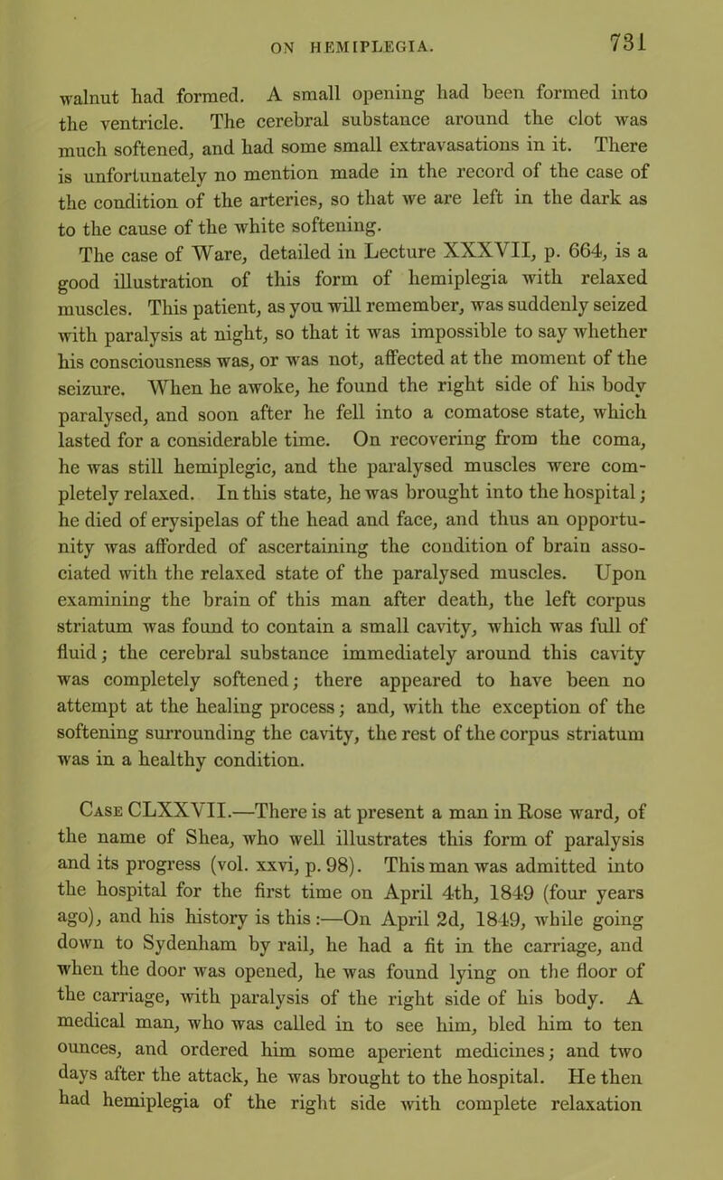 walnut had formed. A small opening had been formed into the ventricle. The cerebral substance around the clot Avas much softened, and had some small extravasations in it. There is unfortunately no mention made in the record of the case of the condition of the arteries, so that Ave are left in the dark as to the cause of the Avhite softening. The case of Ware, detailed in Lecture XXXVII, p. 664, is a good illustration of this form of hemiplegia Avith relaxed muscles. This patient, as you will remember, Avas suddenly seized Avith paralysis at night, so that it Avas impossible to say Avhether his consciousness Avas, or Avas not, affected at the moment of the seizure. When he aAVoke, he found the right side of his body paralysed, and soon after he fell into a comatose state, which lasted for a considerable time. On recovering from the coma, he Avas still hemiplegic, and the paralysed muscles Avere com- pletely relaxed. In this state, he Avas brought into the hospital; he died of erysipelas of the head and face, and thus an opportu- nity Avas afforded of ascertaining the condition of brain asso- ciated Avith the relaxed state of the paralysed muscles. Upon examining the brain of this man after death, the left corpus striatum Avas found to contain a small caArity, Avhich Avas full of fluid; the cerebral substance immediately around this cavity Avas completely softened; there appeared to have been no attempt at the healing process; and, Avith the exception of the softening surrounding the cavity, the rest of the corpus striatum Avas in a healthy condition. Case CLXX\ II.—There is at present a man in Rose Avard, of the name of Shea, Avho Avell illustrates this form of paralysis and its progress (vol. xxvi, p. 98). This man Avas admitted into the hospital for the first time on April 4th, 1849 (four years ago), and his history is this:—On April 2d, 1849, while going down to Sydenham by rail, he had a fit in the carriage, and when the door was opened, he Avas found lying on the floor of the carriage, Avith paralysis of the right side of his body. A medical man, Avho was called in to see him, bled him to ten ounces, and ordered him some aperient medicines; and tAro days after the attack, he Avas brought to the hospital. He then had hemiplegia of the right side Avith complete relaxation