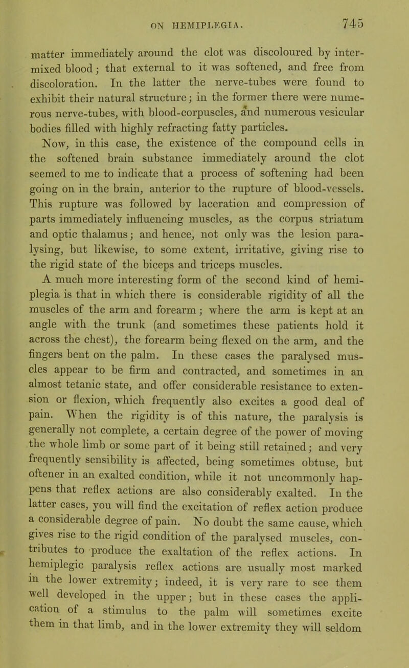 matter immediately around the clot was discoloured by inter- mixed blood; that external to it was softened, and free from discoloration. In the latter the nerve-tubes were found to exhibit their natural structure; in the former there were nume- rous nerve-tubes, with blood-corpuscles, and numerous vesicular bodies filled with highly refracting fatty particles. Now, in this case, the existence of the compound cells in the softened brain substance immediately around the clot seemed to me to indicate that a process of softening had been going on in the brain, anterior to the rupture of blood-vessels. This rupture was followed by laceration and compression of parts immediately influencing muscles, as the corpus striatum and optic thalamus; and hence, not only was the lesion para- lysing, but likewise, to some extent, irritative, giving rise to the rigid state of the biceps and triceps muscles. A much more interesting form of the second kind of hemi- plegia is that in which there is considerable rigidity of all the muscles of the arm and foreai’m ; where the arm is kept at an angle with the trunk (and sometimes these patients hold it across the chest), the forearm being flexed on the arm, and the fingers bent on the palm. In these cases the paralysed mus- cles appear to be firm and contracted, and sometimes in an almost tetanic state, and offer considerable resistance to exten- sion or flexion, which frequently also excites a good deal of pain. When the rigidity is of this nature, the paralysis is generally not complete, a certain degree of the power of moving the whole limb or some part of it being still retained; and very frequently sensibility is affected, being sometimes obtuse, but oftener in an exalted condition, while it not uncommonly hap- pens that reflex actions are also considerably exalted. In the latter cases, you will find the excitation of reflex action produce a considerable degree of pain. No doubt the same cause, which gives rise to the rigid condition of the paralysed muscles, con- tributes to produce the exaltation of the reflex actions. In hemiplegic paralysis reflex actions are usually most marked in the lower extremity; indeed, it is very rai’e to see them well developed in the upper; but in these cases the appli- cation of a stimulus to the palm will sometimes excite them in that limb, and in the lower extremity they will seldom