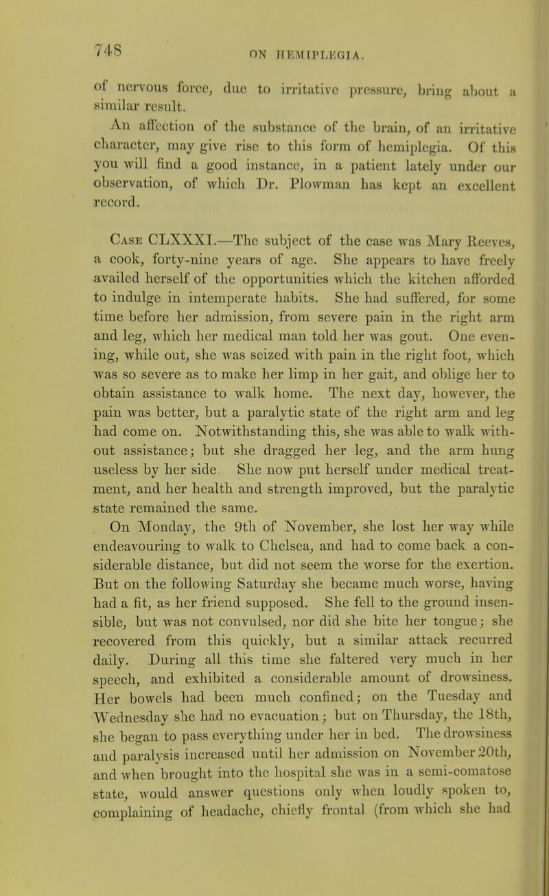 ON II RM [PI,KOI A. ol nervous force, due to irritative pressure, bring about a similar result. An affection of the substance of the brain, of an irritative character, may give rise to this form of hemiplegia. Of this you will find a good instance, in a patient lately under our observation, of which Dr. Plowman has kept an excellent record. Case CLXXXI.—The subject of the case was Mary Reeves, a cook, forty-nine years of age. She appears to have freely availed herself of the opportunities which the kitchen afforded to indulge in intemperate habits. She had suffered, for some time before her admission, from severe pain in the right arm and leg, which her medical man told her was gout. One even- ing, while out, she was seized with pain in the right foot, which was so severe as to make her limp in her gait, and oblige her to obtain assistance to walk home. The next day, however, the pain Avas better, but a paralytic state of the right arm and leg had come on. Notwithstanding this, she was able to walk with- out assistance; but she dragged her leg, and the arm hung useless by her side She now put herself under medical treat- ment, and her health and strength improved, but the paralytic state remained the same. On Monday, the 9th of November, she lost her way while endeavouring to walk to Chelsea, and had to come back a con- siderable distance, but did not seem the worse for the exertion. But on the following Saturday she became much worse, having had a fit, as her friend supposed. She fell to the ground insen- sible, but was not convulsed, nor did she bite her tongue; she recovered from this quickly, but a similar attack recurred daily. During all this time she faltered very much in her speech, and exhibited a considerable amount of drowsiness. Her bowels had been much confined; on the Tuesday and Wednesday she had no evacuation; but on Thursday, the 18th, she began to pass everything under her in bed. The drowsiness and paralysis increased until her admission on November 20th, and when brought into the hospital she was in a semi-comatose state, would answer questions only when loudly spoken to, complaining of headache, chiefly frontal (from which she had