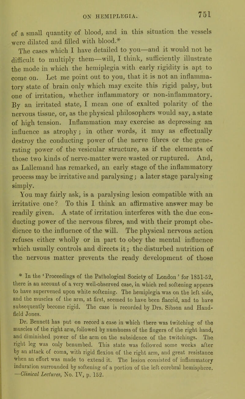 of a small quantity of blood, and in this situation the vessels were dilated and filled with blood.* The cases which I have detailed to you—and it would not be difficult to multiply them—will, I think, sufficiently illustrate the mode in which the hemiplegia with early rigidity is apt to come on. Let me point out to you, that it is not an inflamma- tory state of brain only which may excite this rigid palsy, but one of irritation, whether inflammatory or non-inflammatory. By an irritated state, I mean one of exalted polarity of the nervous tissue, or, as the physical philosophers would say, a state of high tension. Inflammation may exercise as depressing an influence as atrophy; in other words, it may as effectually destroy the conducting power of the nerve fibres or the gene- rating power of the vesicular structure, as if the elements of those two kinds of nerve-matter were wasted or ruptured. And, as Lallemand has remarked, an early stage of the inflammatory process may be irritative and paralysing; a later stage paralysing simply. You may fairly ask, is a paralysing lesion compatible with an irritative one ? To this I think an affirmative answer may be readily given. A state of irritation interferes with the due con- ducting power of the nervous fibres, and with their prompt obe- dience to the influence of the will. The physical nervous action refuses either wholly or in part to obey the mental influence which usually controls and directs it; the disturbed nutrition of the nervous matter prevents the ready development of those * In the ‘Proceedings of the Pathological Society of London ’ for 1851-52, there is an account of a very well-observed case, in which red softening appears to have supervened upon white softening. The hemiplegia was on the left side, and the muscles ol the arm, at first, seemed to have been flaccid, and to have subsequently become rigid. The case is recorded by Drs. Sibson and Hand- field Jones. Dr. Bennett has put on record a case in which there was twitching of the muscles of the right arm, followed by numbness of the fingers of the right hand, and diminished power of the arm on the subsidence of the twitchings. The right leg was only benumbed. This state was followed some weeks after by an attack of coma, with rigid flexion of the right arm, and great resistance when an effort was made to extend it. The lesion consisted of inflammatory induration surrounded by softening of a portiou of the left cerebral hemisphere. —Clinical Lectures, No. IY, p. 152.