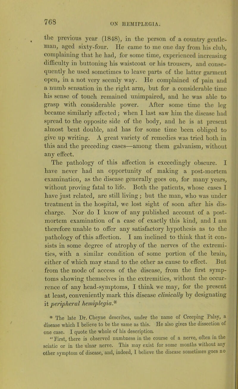 7GS ON HEMIPLEGIA. the previous year (1818), in the person of a country gentle- man, aged sixty-four. He came to me one day from his cluh, complaining that he had, for some time, experienced increasing difficulty in buttoning his waistcoat or his trousers, and conse- quently lie used sometimes to leave parts of the latter garment open, in a not very seemly way. He complained of pain and a numb sensation in the right arm, but for a considerable time his sense of touch remained unimpaired, and he was able to grasp with considerable power. After some time the leg became similarly affected; when I last saw him the disease had spread to the opposite side of the body, and he is at present almost bent double, and has for some time been obliged to give up writing. A great variety of remedies was tried both in this and the preceding cases—among them galvanism, -without any effect. The pathology of this affection is exceedingly obscure. I have never had an opportunity of making a post-mortem examination, as the disease generally goes on, for many years, without proving fatal to life. Both the patients, -whose cases I have just related, are still living ; but the man, who was under treatment in the hospital, we lost sight of soon after his dis- charge. Nor do I know of any published account of a post- mortem examination of a case of exactly this kind, and I am therefore unable to offer any satisfactory hypothesis as to the pathology of this affection. I am inclined to think that it con- sists in some degree of atrophy of the nerves of the extremi- ties, with a similar condition of some portion of the brain, either of which may stand to the other as cause to effect. But from the mode of access of the disease, from the first symp- toms showing themselves in the extremities, without the occur- rence of any head-symptoms, I think wre may, for the present at least, conveniently mark this disease clinically by designating it peripheral hemiplegia* * The late Dr. Cheyne describes, under the name of Creeping Palsy, a disease which I believe to be the same as this. He also gives the dissection of one case. I quote the whole of his description. “ First, there is observed numbness in the course of a nerve, often in the sciatic or in the ulnar nerve. This may exist for some months without any other symptom of disease, and, indeed, I believe the disease sometimes goes no