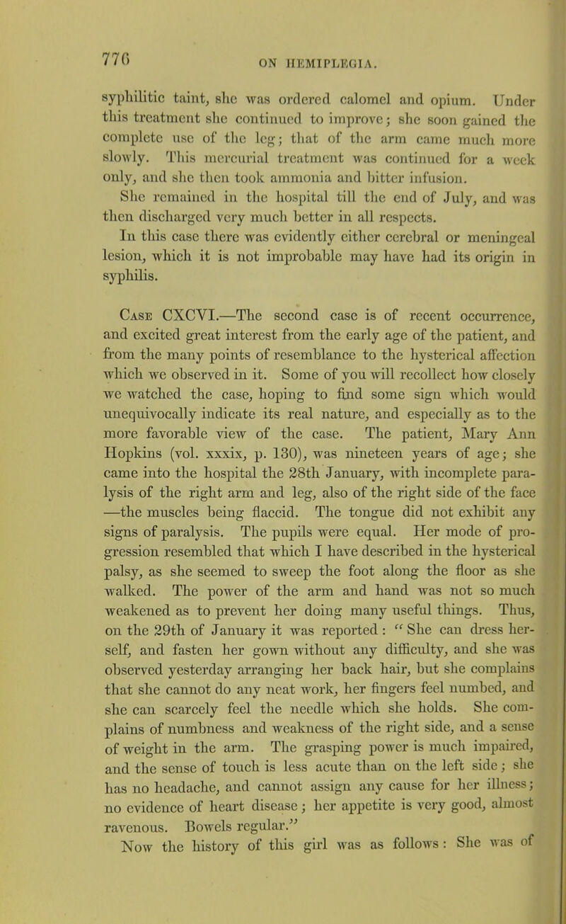 770 syphilitic taint, she was ordered calomel and opium. Under this treatment she continued to improve; she soon gained the complete use of the leg; that of the arm came much more slowly. This mercurial treatment was continued for a week only, and she then took ammonia and bitter infusion. She remained in the hospital till the end of July, and was then discharged very much better in all respects. In this case there was evidently either cerebral or meningeal lesion, which it is not improbable may have had its origin in syphilis. Case CXCYI.—The second case is of recent occurrence, and excited great interest from the early age of the patient, and from the many points of resemblance to the hysterical affection which we observed in it. Some of you will recollect how closely we watched the case, hoping to find some sign which would unequivocally indicate its real nature, and especially as to the more favorable view of the case. The patient, Mary Ann Hopkins (vol. xxxix, p. 130), was nineteen years of age; she came into the hospital the 28th January, with incomplete para- lysis of the right arm and leg, also of the right side of the face —the muscles being flaccid. The tongue did not exhibit any signs of paralysis. The pupils were equal. Her mode of pro- gression resembled that which I have described in the hysterical palsy, as she seemed to sweep the foot along the floor as she walked. The power of the arm and hand was not so much weakened as to prevent her doing many useful things. Thus, on the 29tli of January it was reported : “ She can dress her- self, and fasten her gown without any difficulty, and she was observed yesterday arranging her back hair, but she complains that she cannot do any neat work, her fingers feel numbed, and she can scarcely feel the needle which she holds. She com- plains of numbness and weakness of the right side, and a sense of weight in the arm. The grasping power is much impaired, and the sense of touch is less acute than on the left side; she has no headache, and cannot assign any cause for her illness; no evidence of heart disease; her appetite is very good, almost ravenous. Bowels regular.” Now the history of this girl was as follows : She was of