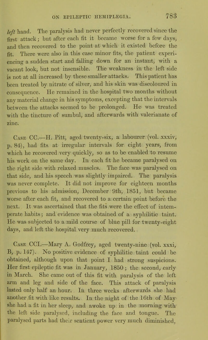 left hand. The paralysis had never perfectly recovered since the first attack; but after each fit it became worse for a few days, and then recovered to the point at which it existed before the fit. There were also in this case minor fits, the patient experi- encing a sudden start and falling down for an instant, with a vacant look, but not insensible. The Aveakness in the left side is not at all increased by these smaller attacks. This patient has been treated by nitrate of silver, and his skin was discoloured in consequence. He remained in the hospital two months without any material change in his symptoms, excepting that the intervals between the attacks seemed to be prolonged. He was treated with the tincture of sumbul, and afterwards with valerianate of zinc. Case CC.—H. Pitt, aged twenty-six, a labourer (vol. xxxiv, p. 84), had fits at irregular intervals for eight years, from which he recovered very quickly, so as to be enabled to resume his work on the same day. In each fit he became paralysed on the right side with relaxed muscles. The face was paralysed on that side, and his speech was slightly impaired. The paralysis was never complete. It did not improve for eighteen months previous to his admission, December 9th, 1851, but became worse after each fit, and recovered to a certain point before the next. It was ascertained that the fits were the effect of intem- perate habits; and evidence was obtained of a syphilitic taint. He was subjected to a mild course of blue pill for twenty-eight days, and left the hospital very much recovered. Case CCI.—Mary A. Godfrey, aged twenty-nine (vol. xxxi, B, p. 147). No positive evidence of syphilitic taint could be obtained, although upon that point I had strong suspicions. Her first epileptic fit was in January, 1850; the second, early in March. She came out of this fit with paralysis of the left arm and leg and side of the face. This attack of paralysis lasted only half an hour. In three weeks afterwards she had another fit with like results. In the night of the 16th of May she had a fit in her sleep, and awoke up in the morning with the left side paralysed, including the face and tongue. The paralysed parts had their sentient power very much diminished,