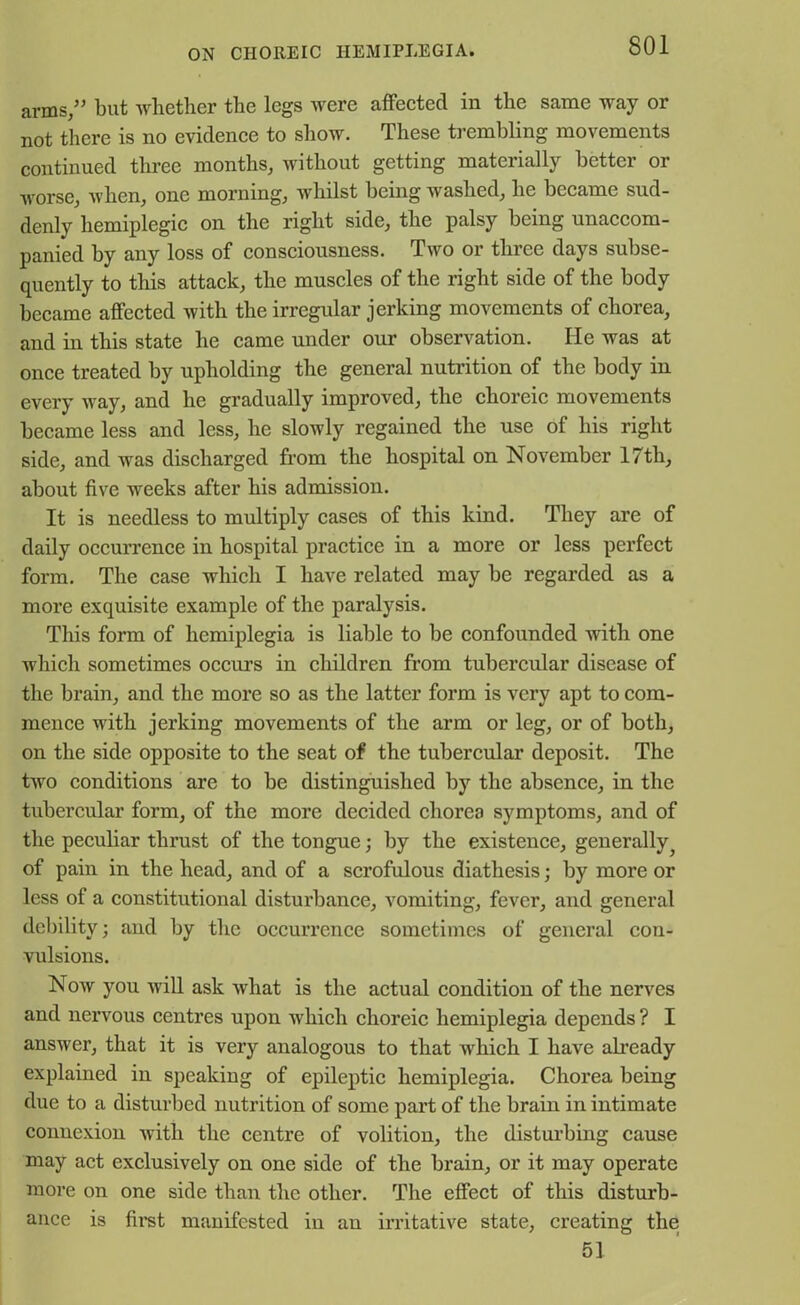 arms/5 but whether the legs were affected in the same way or not there is no evidence to show. These trembling movements continued three months, without getting materially better or WOrse, when, one morning, whilst being washed, he became sud- denly hemiplegic on the right side, the palsy being unaccom- panied by any loss of consciousness. Two or three days subse- quently to this attack, the muscles of the right side of the body became affected with the irregular jerking movements of chorea, and in this state he came under our observation. He was at once treated by upholding the general nutrition of the body in every way, and he gradually improved, the choreic movements became less and less, he slowly regained the use of his right side, and was discharged from the hospital on November 17tli, about five weeks after his admission. It is needless to multiply cases of this kind. They are of daily occurrence in hospital practice in a more or less perfect form. The case which I have related may be regarded as a more exquisite example of the paralysis. This form of hemiplegia is liable to be confounded with one which sometimes occurs in children from tubercular disease of the brain, and the more so as the latter form is very apt to com- mence with jerking movements of the arm or leg, or of both, on the side opposite to the seat of the tubercular deposit. The two conditions are to be distinguished by the absence, in the tubercular form, of the more decided chorea symptoms, and of the peculiar thrust of the tongue; by the existence, generally 5 of pain in the head, and of a scrofulous diathesis; by more or less of a constitutional disturbance, vomiting, fever, and general debility; and by the occurrence sometimes of general con- vulsions. Now you will ask what is the actual condition of the nerves and nervous centres upon which choreic hemiplegia depends ? I answer, that it is very analogous to that which I have already explained in speaking of epileptic hemiplegia. Chorea being due to a disturbed nutrition of some part of the brain in intimate connexion with the centre of volition, the disturbing cause may act exclusively on one side of the brain, or it may operate more on one side than the other. The effect of this disturb- ance is first manifested in an irritative state, creating the 51