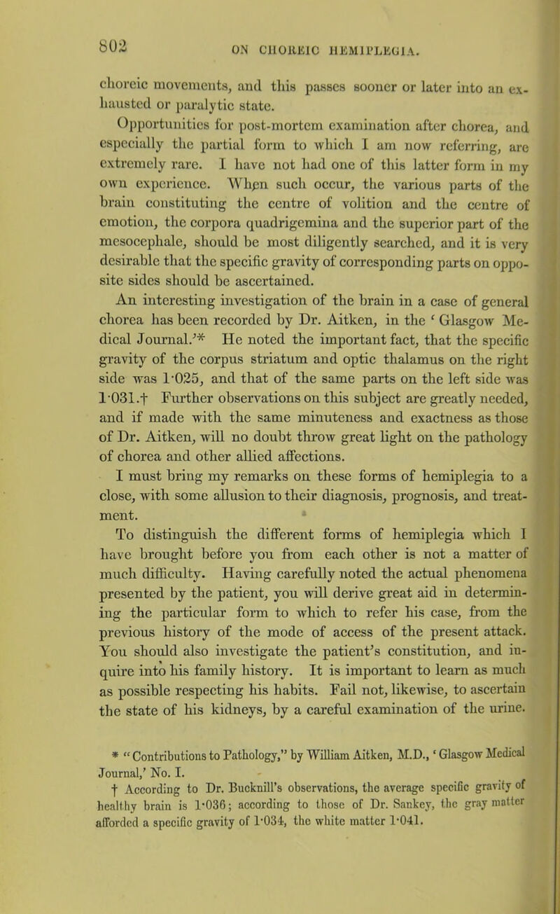 cliorcic movements, and this passes sooner or later into an ex- hausted or paralytic state. Opportunities for post-mortem examination after chorea, and especially the partial form to which I am now referring, are extremely rare. 1 have not had one of this latter form in my own experience. Wlipn such occur, the various parts of the brain constituting the centre of volition and the centre of emotion, the corpora quadrigemina and the superior part of the mcsocephale, should be most diligently searched, and it is very desirable that the specific gravity of corresponding parts on oppo- site sides should be ascertained. An interesting investigation of the brain in a case of general chorea has been recorded by Dr. Aitken, in the ‘ Glasgow Me- dical Journal/* He noted the important fact, that the specific gravity of the corpus striatum and optic thalamus on the right side was 1'025, and that of the same parts on the left side was l'031.t Further observations on this subject are greatly needed, and if made with the same minuteness and exactness as those of Dr. Aitken, will no doubt throw great light on the pathology of chorea and other allied affections. I must bring my remarks on these forms of hemiplegia to a close, with some allusion to their diagnosis, prognosis, and treat- ment. To distinguish the different forms of hemiplegia -which I have brought before you from each other is not a matter of much difficulty. Having carefully noted the actual phenomena presented by the patient, you will derive great aid in determin- ing the particular form to which to refer his case, from the previous history of the mode of access of the present attack. You should also investigate the patient's constitution, and in- quire into his family history. It is important to learn as much as possible respecting his habits. Fail not, likewise, to ascertain the state of his kidneys, by a careful examination of the urine. * “ Contributions to Pathology,” by William Aitken, M.D., ‘ Glasgow Medical Journal,’ No. I. t According to Dr. Bucknill’s observations, the average specific gravity of healthy brain is 1*036; according to those of Dr. Sankev, the gray matter afforded a specific gravity of 1*034, the white matter 1*041.