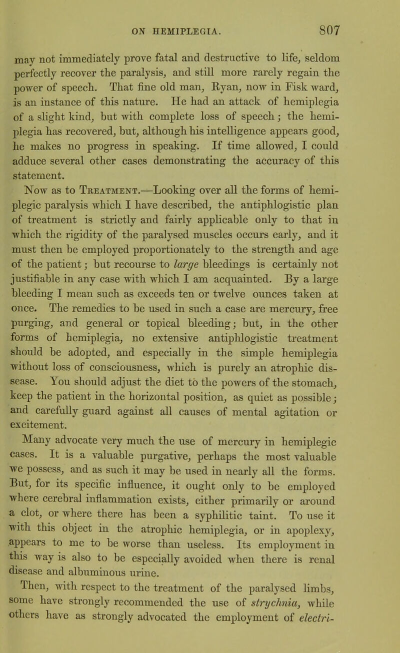 may not immediately prove fatal and destructive to life, seldom perfectly recover the paralysis, and still more rarely regain the power of speech. That fine old man, Ryan, now in Fisk ward, is an instance of this nature. He had an attack of hemiplegia of a slight kind, but with complete loss of speech; the hemi- plegia has recovered, but, although his intelligence appears good, he makes no progress in speaking. If time allowed, I could adduce several other cases demonstrating the accuracy of this statement. Now as to Treatment.—Looking over all the forms of hemi- plegic paralysis which I have described, the antiphlogistic plan of treatment is strictly and fairly applicable only to that in which the rigidity of the paralysed muscles occurs early, and it must then be employed proportionately to the strength and age of the patient; but recourse to large bleedings is certainly not justifiable in any case with which I am acquainted. By a large bleeding I mean such as exceeds ten or twelve ounces taken at once. The remedies to be used in such a case are mercury, free purging, and general or topical bleeding; but, in the other forms of hemiplegia, no extensive antiphlogistic treatment should be adopted, and especially in the simple hemiplegia without loss of consciousness, which is purely an atrophic dis- sease. l ou should adjust the diet to the powers of the stomach, keep the patient in the horizontal position, as quiet as possible; and carefully guard against all causes of mental agitation or excitement. Many advocate very much the use of mercury in hemiplegic cases. It is a valuable purgative, perhaps the most valuable we possess, and as such it may be used in nearly all the forms. But, for its specific influence, it ought only to be employed where cerebral inflammation exists, either primarily or around a clot, or where there has been a syphilitic taint. To use it with this object in the atrophic hemiplegia, or in apoplexy, appears to me to be worse than useless. Its employment in this way is also to be especially avoided when there is renal disease and albuminous urine. Then, with respect to the treatment of the paralysed limbs, some have strongly recommended the use of strychnia, while others have as strongly advocated the employment of electri-