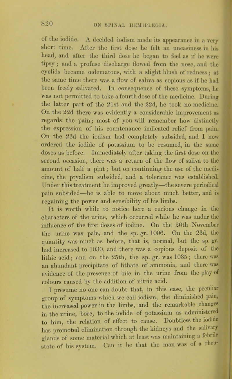 °1 the iodide. A decided iodisra made its appearance in a very short time. After the first dose he felt an uneasiness in his head, and after the third dose lie began to feel as if he were tipsy; and a profuse discharge flowed from the nose, and the eyelids became oedematous, with a slight blush of redness; at the same time there was a flow of saliva as copious as if he had been freely salivated. In consequence of these symptoms, he was not permitted to take a fourth dose of the medicine. During the latter part of the 21st and the 22d, he took no medicine. On the 22d there was evidently a considerable improvement as regards the pain; most of you -will remember how distinctly the expression of his countenance indicated relief from pain. On the 23d the iodism had completely subsided, and I now ordered the iodide of potassium to be resumed, in the same doses as before. Immediately after taking the first dose on the second occasion, there was a return of the flow of saliva to the amount of half a pint; but on continuing the use of the medi- cine, the ptyalism subsided, and a tolerance was established. Under this treatment lie improved greatly—the severe periodical pain subsided—he is able to move about much better, and is regaining the power and sensibility of his limbs. It is worth while to notice here a curious change in the characters of the urine, which occurred while lie was under the influence of the first doses of iodine. On the 20tli November the urine was pale, and the sp. gr. 100G. On the 23d, the quantity was much as before, that is, normal, but the sp. gr. had increased to 1030, and there was a copious deposit of the lithic acid; and on the 25th, the sp. gr. was 1035 ; there was an abundant precipitate of lithate of ammonia, and there was evidence of the presence of bile in the urine from the play of colours caused by the addition of nitric acid. I presume no one can doubt that, in this case, the peculiar group of symptoms which we call iodism, the diminished pain, the increased power in the limbs, and the remarkable changes in the urine, bore, to the iodide of potassium as administered to him, the relation of effect to cause. Doubtless the iodide has promoted elimination through the kidneys and the salivary glands of some material which at least was maintaining a febrile state of his system. Can it be that the man was of a rheu-