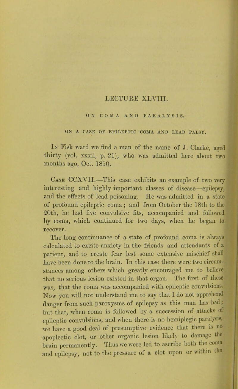 LECTURE XLVIII. ON COMA AND PARALYSIS. ON A CASE OF EPILEPTIC COMA AND LEAD PALSY. In Fisk ward we find a man of the name of J. Clarke, aged thirty (vol. xxxii, p. 21), who was admitted here about two months ago, Oct. 1850. Case CCXVII.—This case exhibits an example of twro very interesting and highly important classes of disease—epilepsy, and the effects of lead poisoning. He was admitted in a state of profound epileptic coma; and from October the 18th to the 20th, he had five convulsive fits, accompanied and followed by coma, which continued for two days, when he began to recover. The long continuance of a state of profound coma is always calculated to excite anxiety in the friends and attendants of a patient, and to create fear lest some extensive mischief shall have been done to the brain. In this case there were two circum- stances among others which greatly encouraged me to believe that no serious lesion existed in that organ. The first of these was, that the coma was accompanied with epileptic convulsions. Now you will not understand me to say that I do not apprehend danger from such paroxysms of epilepsy as this man has had; but that, when coma is followed by a succession of attacks of epileptic convulsions, and when there is no hemiplegic paralysis, we have a good deal of presumptive evidence that there is no apoplectic clot, or other organic lesion likely to damage the brain permanently. Thus we were led to ascribe both the coma and epilepsy, not to the pressure of a clot upon or within the