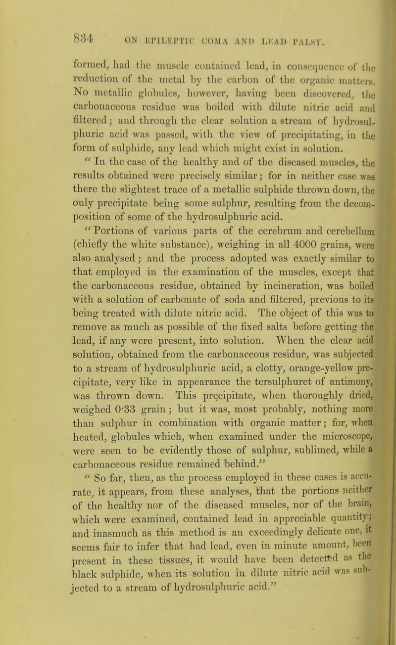 formed, had tlie muscle contained lead, in consequence of the reduction of the metal hy the carbon of the organic matters. No metallic globules, however, having been discovered, the carbonaceous residue was boiled with dilute nitric acid and filtered; and through the clear solution a stream of hydrosul- phuric acid was passed, with the view of precipitating, in the form of sulphide, any lead which might exist in solution. “ In the case of the healthy and of the diseased muscles, the results obtained were precisely similar; for in neither case was there the slightest trace of a metallic sulphide thrown down, the only precipitate being some sulphur, resulting from the decom- position of some of the hydrosulphuric acid. “ Portions of various parts of the cerebrum and cerebellum (chiefly the white substance), weighing in all 4000 grains, were also analysed; and the process adopted was exactly similar to that employed in the examination of the muscles, except that the carbonaceous residue, obtained by incineration, was boiled with a solution of carbonate of soda and filtered, previous to its being treated with dilute nitric acid. The object of this was to remove as much as possible of the fixed salts before getting the lead, if any were present, into solution. When the clear acid solution, obtained from the carbonaceous residue, was subjected to a stream of hydrosulphuric acid, a clotty, orange-yellow pre- cipitate, very like in appearance the tersulphuret of antimony, was thrown down. This precipitate, when thoroughly dried, weighed 033 grain; but it was, most probably, nothing more than sulphur in combination with organic matter; for, when heated, globules which, when examined under the microscope, were seen to be evidently those of sulphur, sublimed, while a carbonaceous residue remained behind.” “ So far, then, as the process employed in these cases is accu- rate, it appears, from these analyses, that the portions neither of the healthy nor of the diseased muscles, nor of the brain, which wrere examined, contained lead in appreciable quantity; and inasmuch as this method is an exceedingly delicate one, it seems fair to infer that had lead, even in minute amount, been present in these tissues, it would have been detected as the black sulphide, when its solution in dilute nitric acid was sub- jected to a stream of hydrosulphuric acid.’’