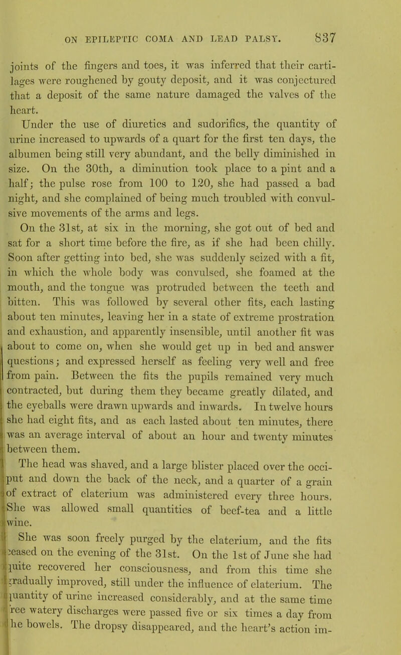 joints of the fingers and toes, it was inferred that their carti- lages were roughened by gouty deposit, and it was conjectured that a deposit of the same nature damaged the valves of the heart. Under the use of diuretics and sudorifics, the quantity of urine increased to upwards of a quart for the first ten days, the albumen being still very abundant, and the belly diminished in size. On the 30th, a diminution took place to a pint and a half; the pulse rose from 100 to 120, she had passed a bad night, and she complained of being much troubled with convul- sive movements of the arms and legs. On the 31st, at six in the morning, she got out of bed and sat for a short time before the fire, as if she had been chilly. Soon after getting into bed, she was suddenly seized with a fit, in which the whole body was convulsed, she foamed at the mouth, and the tongue was protruded between the teeth and bitten. This was followed by several other fits, each lasting about ten minutes, leaving her in a state of extreme prostration and exhaustion, and apparently insensible, until another fit was about to come on, when she would get up in bed and answer questions; and expressed herself as feeling very ivell and free from pain. Between the fits the pupils remained very much contracted, hut during them they became greatly dilated, and the eyeballs were drawn upwards and inwards. In twelve hours she had eight fits, and as each lasted about ten minutes, there was an average interval of about an hour and twenty minutes between them. The head was shaved, and a large blister placed over the occi- put and down the back of the neck, and a quai’ter of a grain of extract of claterium was administered every three hours. She was allowed small quantities of beef-tea and a little wine. She was soon freely purged by the elaterium, and the fits leased on the evening of the 31st. On the 1st of June she had piite recovered her consciousness, and from this time she gradually improved, still under the influence of elaterium. The quantity of urine increased considerably, and at the same time i ree watery discharges were passed five or six times a day from | be bowels. The dropsy disappeared, and the heart's action im-