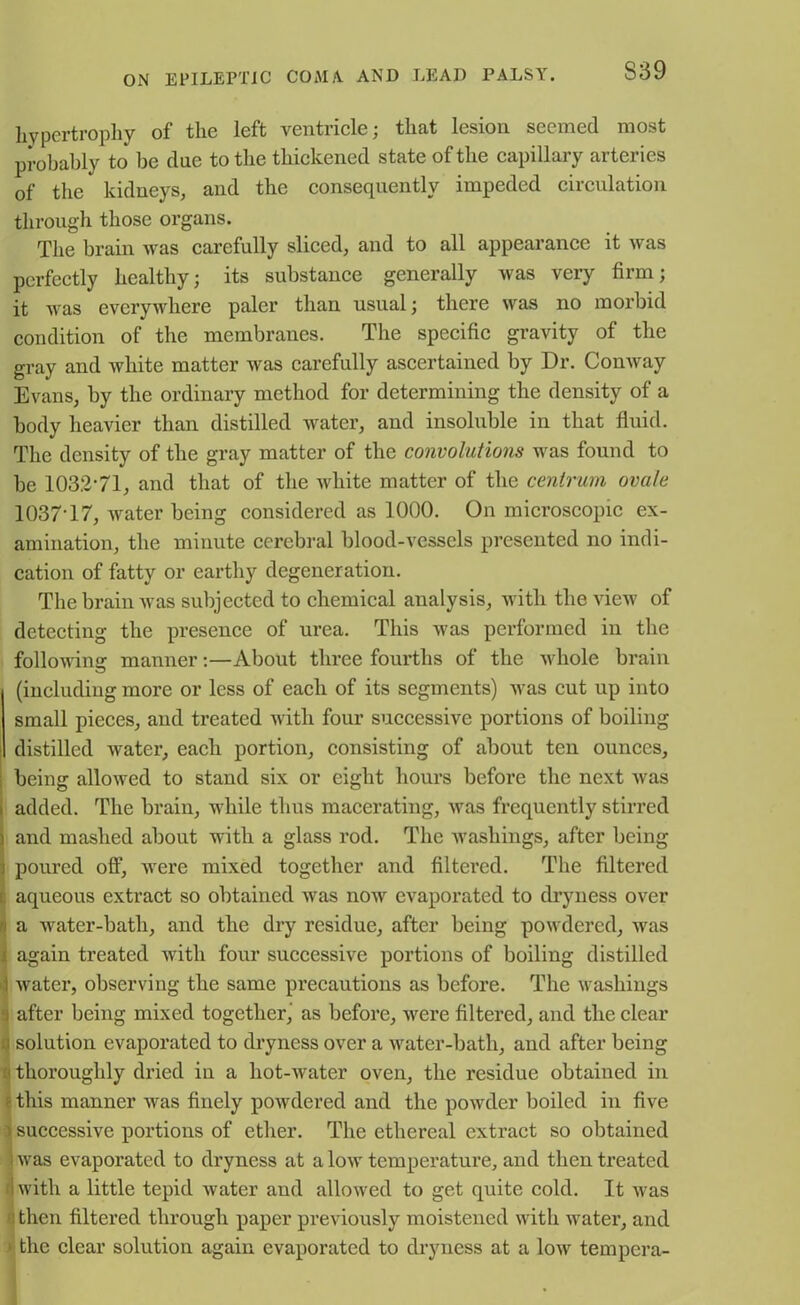 S39 hypertrophy of the left ventricle; that lesion seemed most probably to be clue to the thickened state of the capillary arteries of the kidneys, and the consequently impeded circulation through those organs. The brain was carefully sliced, and to all appearance it was perfectly healthy; its substance generally was very firm; it was everywhere paler than usual; there was no morbid condition of the membranes. The specific gravity of the gray and white matter was carefully ascertained by Dr. Conway Evans, by the ordinary method for determining the density of a body heavier than distilled water, and insoluble in that fluid. The density of the gray matter of the convolutions was found to be 1032-71, and that of the white matter of the centrum ovale 1037-17, water being considered as 1000. On microscopic ex- amination, the minute cerebral blood-vessels presented no indi- cation of fatty or earthy degeneration. The brain was subjected to chemical analysis, with the view of detecting the presence of urea. This was performed in the following: manner:—About three fourths of the whole brain (including more or less of each of its segments) was cut up into small pieces, and treated with four successive portions of boiling distilled water, each portion, consisting of about ten ounces, : being allowed to stand six or eight hours before the next was i added. The brain, while thus macerating, was frequently stirred i and mashed about with a glass rod. The washings, after being j poured off, were mixed together and filtered. The filtered s aqueous extract so obtained was now evaporated to dryness over u a water-bath, and the dry residue, after being powdered, was ! again treated with four successive portions of boiling distilled 1 water, observing the same precautions as before. The washings j after being mixed together, as before, were filtered, and the clear i solution evaporated to dryness over a water-bath, and after being < thoroughly dried in a hot-water oven, the residue obtained in ' this manner was finely powdered and the powder boiled in five successive portions of ether. The ethereal extract so obtained ; was evaporated to dryness at a low temperature, and then treated ■with a little tepid water and allowed to get quite cold. It was j then filtered through paper previously moistened with water, and ■ the clear solution again evaporated to dryness at a low tempera-