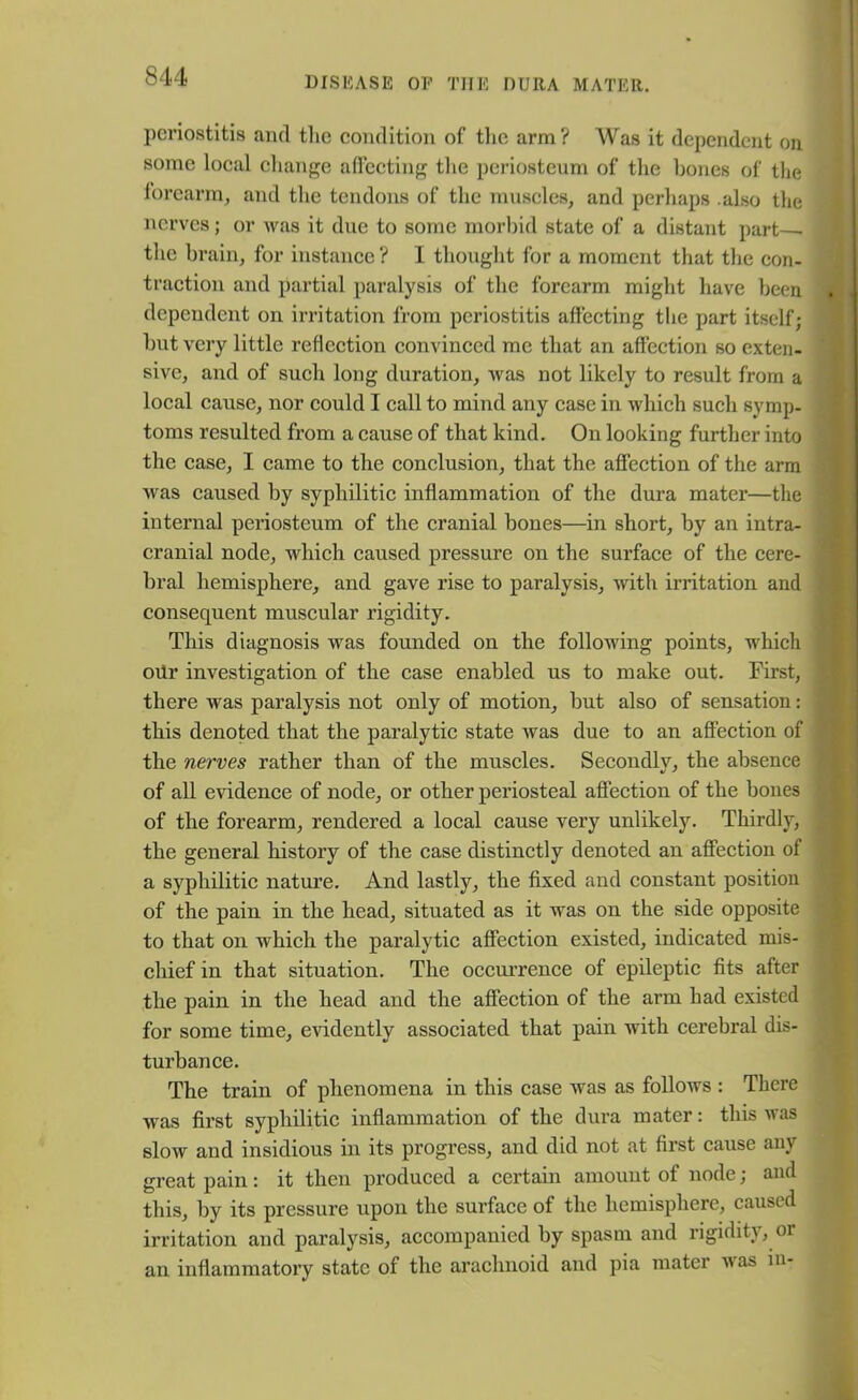 periostitis anti the condition of the arm? Was it dependent on some local change affecting the periosteum of the bones of the forearm, and the tendons of the muscles, and perhaps .also the nerves; or was it due to some morbid state of a distant part— the brain, for instance ? I thought for a moment that the con- traction and partial paralysis of the forearm might have been dependent on irritation from, periostitis affecting the part itself; but very little reflection convinced me that an affection so exten- sive, and of such long duration, was not likely to result from a local cause, nor could I call to mind any case in which such symp- toms resulted from a cause of that kind. On looking further into the case, I came to the conclusion, that the affection of the arm was caused by syphilitic inflammation of the dura mater—the internal periosteum of the cranial bones—in short, by an intra- cranial node, which caused pressure on the surface of the cere- bral hemisphere, and gave rise to paralysis, with irritation and consequent muscular rigidity. This diagnosis was founded on the following points, which oiir investigation of the case enabled us to make out. First, there was paralysis not only of motion, but also of sensation: this denoted that the paralytic state was due to an affection of the nerves rather than of the muscles. Secondly, the absence of all evidence of node, or other periosteal affection of the bones of the forearm, rendered a local cause very unlikely. Thirdly, the general history of the case distinctly denoted an affection of a syphilitic nature. And lastly, the fixed and constant position of the pain in the head, situated as it was on the side opposite to that on which the paralytic affection existed, indicated mis- chief in that situation. The occurrence of epileptic fits after the pain in the head and the affection of the arm had existed for some time, evidently associated that pain with cerebral dis- turbance. The train of phenomena in this case was as follows : There was first syphilitic inflammation of the dura mater: this was slow and insidious in its progress, and did not at first cause any great pain: it then produced a certain amount of node; and this, by its pressure upon the surface of the hemisphere, caused irritation and paralysis, accompanied by spasm and rigidity, or an inflammatory state of the arachnoid and pia mater was in-