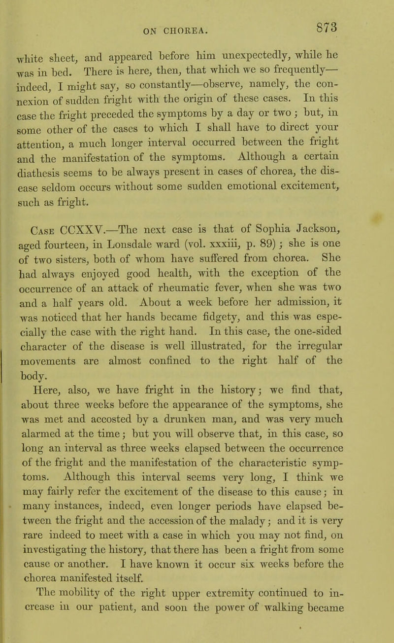 white sheet, and appeared before him unexpectedly, while he was in bed. There is here, then, that which we so frequently— indeed, I might say, so constantly—observe, namely, the con- nexion of sudden fright with the origin of these cases. In this case the fright preceded the symptoms by a day or two ; but, in some other of the cases to which. I shall have to direct your attention, a much longer interval occurred between the fright and the manifestation of the symptoms. Although a certain diathesis seems to be always present in cases of chorea, the dis- ease seldom occurs without some sudden emotional excitement, such as fright. Case CCXXV.—The next case is that of Sophia Jackson, aged fourteen, in Lonsdale ward (vol. xxxiii, p. 89); she is one of two sisters, both of whom have suffered from chorea. She had always enjoyed good health, with the exception of the occurrence of an attack of rheumatic fever, when she was two and a half years old. About a week before her admission, it was noticed that her hands became fidgety, and this was espe- cially the case with the right hand. In this case, the one-sided character of the disease is well illustrated, for the irregular movements are almost confined to the right half of the body. Here, also, we have fright in the history; we find that, about three weeks before the appearance of the symptoms, she was met and accosted by a drunken man, and was very much alarmed at the time; but you will observe that, hi this case, so long an interval as three weeks elapsed between the occurrence of the fright and the manifestation of the characteristic symp- toms. Although this interval seems very long, I think we may fairly refer the excitement of the disease to this cause; in many instances, indeed, even longer periods have elapsed be- tween the fright and the accession of the malady; and it is very rare indeed to meet with a case in which you may not find, on investigating the history, that there has been a fright from some cause or another. I have known it occur six weeks before the chorea manifested itself. The mobility of the right upper extremity continued to in- crease in our patient, and soon the power of walking became