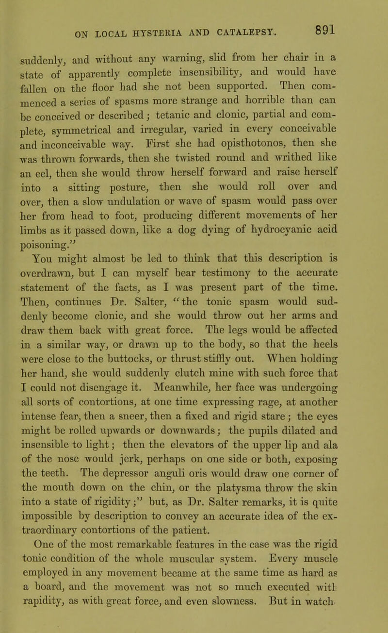 suddenly, and without any warning, slid from her chair in a state of apparently complete insensibility, and would have fallen on the floor had she not been supported. Then com- menced a series of spasms more strange and horrible than can be conceived or described; tetanic and clonic, partial and com- plete, symmetrical and irregular, varied in every conceivable and inconceivable way. First she had opisthotonos, then she was thrown forwards, then she twisted round and writhed like an eel, then she would throw herself forward and raise herself into a sitting posture, then she would roll over and over, then a slow undulation or wave of spasm would pass over her from head to foot, producing different movements of her limbs as it passed down, like a dog dying of hydrocyanic acid poisoning.” You might almost be led to think that this description is overdrawn, but I can myself bear testimony to the accurate statement of the facts, as I was present part of the time. Then, continues Dr. Salter, “the tonic spasm would sud- denly become clonic, and she would throw out her arms and draw them back with great force. The legs would be affected in a similar way, or drawn up to the body, so that the heels wrere close to the buttocks, or thrust stiffly out. When holding her hand, she would suddenly clutch mine with such force that I could not disengage it. Meanwhile, her face was undergoing all sorts of contortions, at one time expressing rage, at another intense fear, then a sneer, then a fixed and rigid stare; the eyes might be rolled upwards or downwards; the pupils dilated and insensible to light; then the elevators of the upper lip and ala of the nose would jerk, perhaps on one side or both, exposing the teeth. The depressor anguli oris would draw one corner of the mouth down on the chin, or the platysma throw the skin into a state of rigidity;” but, as Dr. Salter remarks, it is quite impossible by description to convey an accurate idea of the ex- traordinary contortions of the patient. One of the most remarkable features iu the case was the rigid tonic condition of the whole muscular system. Every muscle employed in any movement became at the same time as hard as a board, and the movement was not so much executed witl- rapidity, as with great force, and even slowness. But in watch