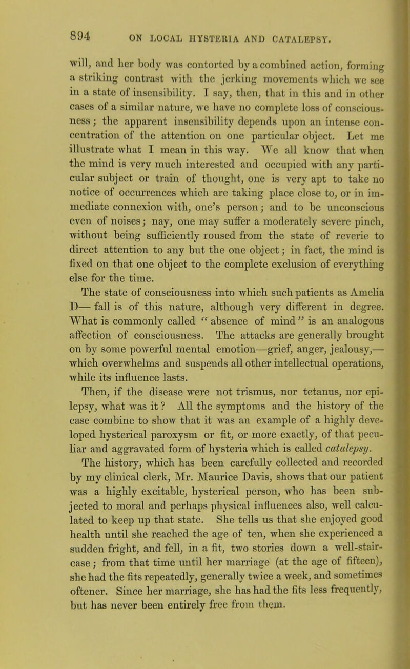 •will, and her body was contorted by a combined action, forming a striking contrast with the jerking movements which we see in a state of insensibility. I say, then, that in this and in other cases of a similar nature, we have no complete loss of conscious- ness; the apparent insensibility depends upon an intense con- centration of the attention on one particular object. Let me illustrate what I mean in this way. We all know that when the mind is very much interested and occupied with any parti- cular subject or train of thought, one is very apt to take no notice of occurrences which are taking place close to, or in im- mediate connexion with, one’s person; and to be unconscious even of noises; nay, one may suffer a moderately severe pinch, Avithout being sufficiently roused from the state of reverie to direct attention to any but the one object; in fact, the mind is fixed on that one object to the complete exclusion of everything else for the time. The state of consciousness into Avhich such patients as Amelia D— fall is of this nature, although very different in degree. What is commonly called “ absence of mind ” is an analogous affection of consciousness. The attacks are generally brought on by some powerful mental emotion—grief, anger, jealousy,— which overwhelms and suspends all other intellectual operations, while its influence lasts. Then, if the disease were not trismus, nor tetanus, nor epi- lepsy, what Avas it ? All the symptoms and the history of the case combine to sIioav that it was an example of a highly deve- loped hysterical paroxysm or fit, or more exactly, of that pecu- liar and aggravated form of hysteria which is called catalepsy. The history, Avhich has been carefully collected and recorded by my clinical clerk, Mr. Maurice DaAds, shows that our patient was a highly excitable, hysterical person, who has been sub- jected to moral and perhaps physical influences also, well calcu- lated to keep up that state. She tells us that she enjoyed good health until she reached the age of ten, Avhen she experienced a sudden fright, and fell, in a fit, two stories doAvn a well-stair- case ; from that time until her marriage (at the age of fifteen), she had the fits repeatedly, generally twice a week, and sometimes oftencr. Since her marriage, she has had the fits less frequently, but has never been entirely free from them.