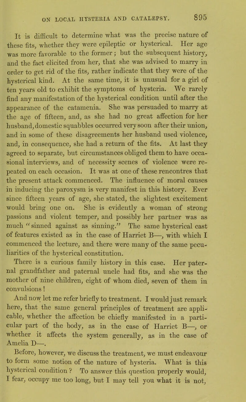 It is difficult to determine what was tlie precise nature of these fits, whether they were epileptic or hysterical. Her age was more favorable to the former; but the subsequent history, and the fact elicited from her, that she was advised to marry in order to get rid of the fits, rather indicate that they were of the hysterical kind. At the same time, it is unusual for a girl of ten years old to exhibit the symptoms of hysteria. We rarely find any manifestation of the hysterical condition until after the appearance of the catamenia. She was persuaded to marry at the age of fifteen, and, as she had no great affection for her husband, domestic squabbles occurred very soon after their union, and in some of these disagreements her husband used violence, and, in consequence, she had a return of the fits. At last they agreed to separate, but circumstances obliged them to have occa- sional interviews, and of necessity scenes of violence were re- peated on each occasion. It was at one of these rencontres that the present attack commenced. The influence of moral causes in inducing the paroxysm is very manifest in this history. Ever since fifteen years of age, she stated, the slightest excitement would bring one on. She is evidently a woman of strong passions and violent temper, and possibly her partner was as much “ sinned against as sinning.” The same hysterical cast of features existed as in the case of Harriet B—, with which I commenced the lecture, and there were many of the same pecu- liarities of the hysterical constitution. There is a curious family history in this case. Her pater- nal grandfather and paternal uncle had fits, and she was the mother of nine children, eight of whom died, seven of them in convulsions! And now let me refer briefly to treatment. I would just remark here, that the same general principles of treatment are appli- cable, whether the affection be chiefly manifested in a parti- cular part of the body, as in the case of Harriet B—, or whether it affects the system generally, as in the case of Amelia D—. Before, however, we discuss the treatment, we must endeavour to form some notion of the nature of hystei’ia. What is this hysterical condition ? To answer this question properly would, I feax-, occupy me too long, but I may tell you what it is not.