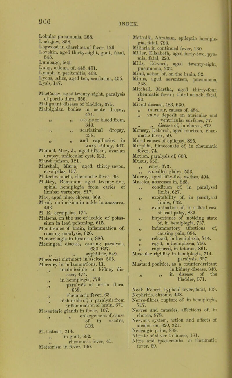 DOG INDEX. Lobular pneumonia, 2G8. Lock-jaw, 858. Logwood in diarrhoea of fever, 126. Lovekin, aged thirty-eight, gout, fatal, 543. Lumbago, 5G9. Lung, oedema of, 448,4.51. Lymph in peritonitis, 4G8. Lyons, Alice, aged ten, scarlatina, 455. Lysis, 147. MacCusey, aged twenty-eight, paralysis of portio dura, 656. Malignant disease of bladder, 375. Malpighian bodies in acute dropsy, 471. ,, „ escape of blood from, 343. „ „ scarlatinal dropsy, 438. „ „ and capillaries in waxy kidney, 407. Manuel, Mary J., aged fifteen, ovarian dropsy, unilocular cyst, 521. Marsh poison, 121. Marshall, Maria, aged thirty-seven, erysipelas, 157. Materies morbi, rheumatic fever, 69. Mattey, Benjamin, aged twenty-five, spinal hemiplegia from caries of lumbar vertebras, 817. May, aged nine, chorea, 869. Mead, on incision in ankle in anasarca, 492. M. E., erysipelas, 174. Melsens, on the use of iodide of potas- sium in lead poisoning, 615. Membranes of brain, inflammation of, causing paralysis, 626. Menorrhagia in hysteria, 886. Meningeal disease, causing paralysis, 630, 637. „ „ syphilitic, 849. Mercurial ointment in ascites, 505. Mercury in inflammations, 11. „ inadmissible in kidney dis- ease, 474. „ in hemiplegia, 776. „ paralysis of portio dura, 658. „ rheumatic fever, 63. „ bichloride of, in paralysis from inflammation of brain, 671. Mesenteric glands in fever, 107. „ „ enlargement of, cause of, in ascites, 508. Metastasis, 214. „ in gout, 592. „ rheumatic fever, 41. Meteorism in fever, 140. Metcalfe, Abraham, epileptic liemiple- gia, fatal, 793. Miliaria in continued fever, 130. Miller, Elizabeth, aged forty-two, pyae- mia, fatal, 220. Mills, Edward, aged twenty-eight, pneumonia, 232. Mind, action of, on the brain, 32. Minns, aged seventeen, pneumonia, 238. Mitchell, Martha, aged thirty-four, rheumatic fever j third attack', fatal, 90. Mitral disease, 483, 630. ,, murmur, causes of, 484. „ valve deposit on auricular and ventricular surfaces, 77. „ „ disease of, in chorea, 872. Monsey, Deborah, aged fourteen, rheu- matic fever, 50. Moral causes of epilepsy, 895. Morphia, bimeconate of, in rheumatic fever, 74. Motion, paralysis of, 608. Mucus, 556. „ ropy, 373. „ so-called glairy, 553. Murray, aged fifty-five, ascites, 494. Muscles, abscesses in, 225. „ condition of, in paralysed limbs, 627. „ excitability of, in paralysed limbs, 632. „ examination of, in a fatal case of lead palsy, 833. „ importance of noticing state of, in hemiplegia, 727. „ inflammatory affections of, causing pain, 884. „ relaxed, in hemiplegia, 714. „ rigid, in hemiplegia, 756. „ ruptured, in tetanus, 861. Muscular rigidity in hemiplegia, 714. „ „ paralysis, 627. Mustard poultice, as a counter-irritant in kidney disease, 348. ,, „ in disease of the bladder, 571. Neek, Robert, typhoid fever, fatal, 109. Nephritis, chronic, 408. Nerve-fibres, rupture of, in hemiplegia, 717. Nerves and muscles, affections of, in chorea, 878. Nervous system, action and effects of alcohol on, 320, 321. Neuralgic pains, 8S8. Nitrate of silver to fauces, 181. Nitre and ipecacuanha in rheumatic fever, 69.