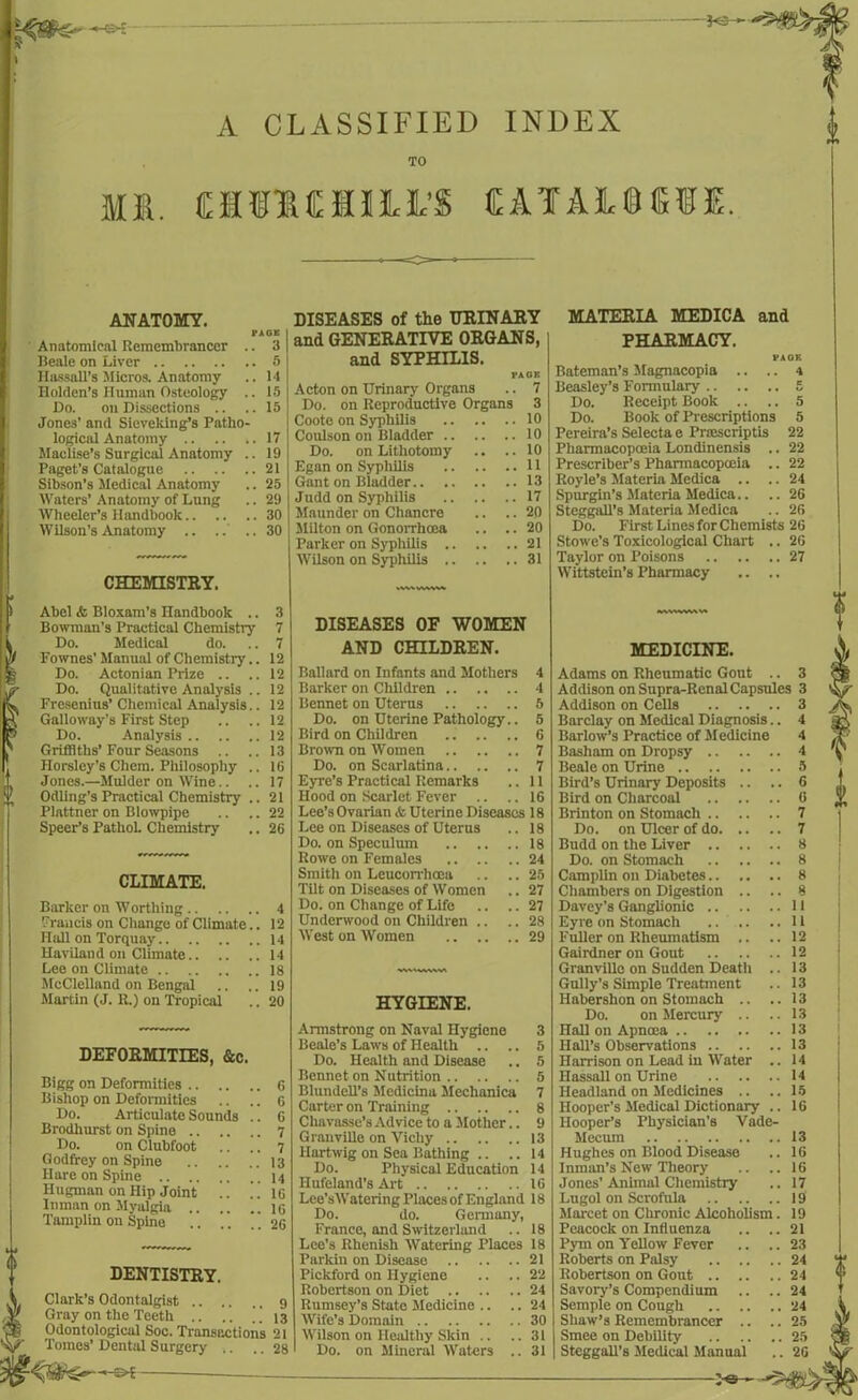 A CLASSIFIED INDEX TO Ml. C1I1CH3LM 1EATA1U8ME. ANATOMY. PAGE Anatomical Remembrancer .. 3 Beale on Liver 5 Hassell's Micros. Anatomy .. 14 Holden’s Human Osteology .. 15 Do. on Dissections .. ..15 Jones' and Sieveking’s Patho- logical Anatomy 17 Maolise’s Surgical Anatomy .. 19 Paget’s Catalogue 21 Sibson’s .Medical Anatomy .. 25 Waters' Anatomy of Lung .. 29 Wheeler’s Handbook 30 Wilson’s Anatomy .. .. ..30 CHEMISTRY. Abel <fc Bloxam’s Handbook .. 3 Bowman’s Practical Chemistry 7 Do. Medical do. .. 7 Fownes' Manual of Chemistry.. 12 Do. Aetonian Prize .. ..12 Do. Qualitative Analysis .. 12 Fresenius’ Chemical Analysis.. 12 Galloway’s First Step .. ..12 Do. Analysis 12 Griffiths’Four Seasons .. ..13 Horsley’s Chem. Philosophy .. 16 Jones.—Mulder on Wine.. .. 17 Odling’s Practical Chemistry .. 21 Plattner on Blowpipe .. .. 22 Speer’s PathoL Chemistry .. 26 CLIMATE. Barker on Worthing 4 Francis on Change of Climate.. 12 Hall on Torquay 14 Haviland on Climate 14 Lee on Climate 18 McClelland on Bengal .. .. 19 Martin (J. R.) on Tropical .. 20 DEFORMITIES, &c. Bigg on Deformities 6 Bishop on Deformities .. .. 6 Do. Articulate Sounds .. 6 Brodhurst on Spine 7 Do. on Clubfoot .. .. 7 Godfrey on Spine 13 Hare on Spine 14 Hugman on Hip Joint .. . . 16 Inman on Myalgia 16 Tamplin on Spine .. .. 26 DENTISTRY. Clark’s Odontalgist 9 Gray on the Teeth .. .. 13 Odontological Soc. Transtxtions 21 Tomes’ Dental Surgery .. .. 28 DISEASES of the URINARY and GENERATIVE ORGANS, and SYPHILIS. PACK Acton on Urinary Organs .. 7 Do. on Reproductive Organs 3 Coote on Syphilis 10 Coulson on Bladder 10 Do. on Lithotomy .. ..10 Egan on Syphilis 11 Gant on Bladder 13 Judd on Syphilis 17 Maunder on Chancre .. .. 20 Milton on Gonorrhoea .. .. 20 Parker on Syphilis 21 Wilson on Syphilis 31 DISEASES OF WOMEN AND CHILDREN. Ballard on Infants and Mothers 4 Barker on Children 4 Rennet on Uterus 5 Do. on Uterine Pathology.. 5 Bird on Children 6 Brown on Women 7 Do. on Scarlatina 7 Eyre’s Practical Remarks .. 11 Hood on Scarlet Fever .. .. 16 Lee’sOvarian & Uterine Diseases 18 Lee on Diseases of Uterus .. 18 Do. on Speculum 18 Rowe on Females 24 Smith on Leucorrhoea .. .. 25 Tilt on Diseases of Women .. 27 Do. on Change of Life .. .. 27 Underwood on Children .. .. 28 West on Women 29 HYGIENE. Armstrong on Naval Hygiene 3 Beale’s Laws of Health .. .. 5 Do. Health and Disease .. 5 Bennet on Nutrition 5 Blundell’s Mcdicina Mechanica 7 Carter on Training 8 Chavasse’s Advice to a Mother.. 9 Granville on Vichy 13 llartwig on Sea Bathing .. ..14 Do. Physical Education 14 Hufeland’s Art 16 Lee’sWatering Places of England 18 Do. do. Germany, France, and Switzerland .. 18 Lee’s Rhenish Watering Places 18 Parkin on Disease 21 Pickford on Hygiene .. .. 22 Robertson on Diet 24 Rumsey’s State Medicine .. .. 24 Wife’s Domain 30 Wilson on Healthy Skin .. ..31 Do. on Mineral Waters .. 31 MATERIA MEDICA and PHARMACY. E A OK . 4 Bateman’s Magnacopia Beasley’s Formulary 5 Do. Receipt Book .. .. 5 Do. Book of Prescriptions 5 Pereira’s Selects e Prsescriptis 22 Pharmacopoeia Londinensis .. 22 Prescriber’s Pharmacopoeia .. 22 Royle’s Materia Medica .. .. 24 Spurgin’s Materia Medica.. .. 26 Steggall’s Materia Medica .. 26 Do. First Lines for Chemists 26 Stowe’s Toxicological Chart .. 26 Taylor on Poisons 27 Wittstein’s Pharmacy .. .. 3 3 3 4 4 4 5 6 6 7 7 8 8 8 8 11 11 12 12 13 13 13 13 13 13 14 14 15 16 MEDICINE. Adams on Rheumatic Gout .. Addison on Supra-Renal Capsules Addison on Cells .. Barclay on Medical Diagnosis Barlow’s Practice of Medicine Basham on Dropsy .. .. Beale on Urine Bird’s Urinary Deposits .. Bird on Charcoal .. .. Brinton on Stomach .. .. Do. on Ulcer of do. .. Budd on the Liver .. Do. on Stomach Camplin on Diabetes.. Chambers on Digestion .. Davey’s Ganglionic .. Eyre on Stomach Fuller on Rheumatism .. Gairdner on Gout Granville on Sudden Death Gully’s Simple Treatment Haberslion on Stomach .. Do. on Mercury .. nail on Apncea Hall’s Observations .. Harrison on Lead in Water Ilassall on Urine .. Headland on Medicines .. Hooper’s Medical Dictionary Hooper’s Physician's Vade- Mecum Hughes on Blood Disease Inman’s New Theory Jones’ Animal Chemistry Lugol on Scrofula Marcet on Chronic Alcoholism Peacock on Influenza Pym on Yellow Fever Roberts on Palsy Robertson on Gout .. Savory’s Compendium Semple on Cough Shaw’s Remembrancer Smee on Debility Steggall’s Medical Manual