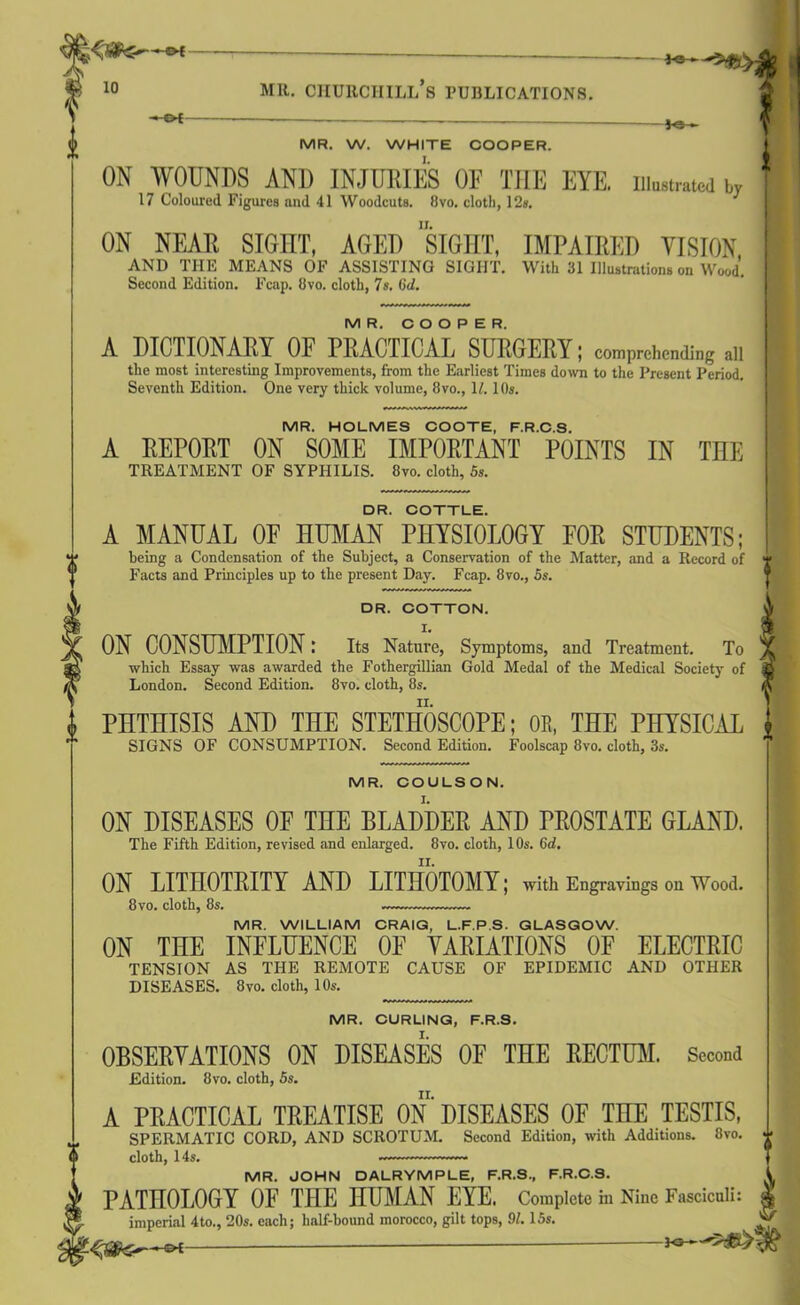 MR. W. WHITE COOPER. I. ft ON WOUNDS AND INJURIES OF THE EYE. in„,„a,cd w 17 Coloured Figures and 41 Woodcuts. 8vo. cloth, 12s. ON NEAR SIGHT, AGED SIGHT, IMPAIRED VISION AND THE MEANS OF ASSISTING SIGHT. With 31 Illustrations on Wood. Second Edition. Fcap. Ovo. cloth, 7s. (id. MR. COOPER. A DICTIONARY OF PRACTICAL SURGERY; comprehending all tlie most interesting Improvements, from the Earliest Times down to the Present Period. Seventh Edition. One very thick volume, 8vo., 11. 10s. MR. HOLMES COOTE, F.R.C.S. A REPORT ON SOME IMPORTANT POINTS IN THE TREATMENT OF SYPHILIS. 8vo. cloth, Ss. DR. COTTLE. A MANUAL OF HUMAN PHYSIOLOGY FOR STUDENTS; being a Condensation of the Subject, a Conservation of the Matter, and a Record of Facts and Principles up to the present Day. Fcap. 8vo., Ss. DR. COTTON. ON CONSUMPTION; Its Nature, Symptoms, and Treatment. To which Essay was awarded the Fothergillian Gold Medal of the Medical Society of London. Second Edition. 8vo. cloth, 8s. PHTHISIS AND THE STETHOSCOPE; 0E, THE PHYSICAL SIGNS OF CONSUMPTION. Second Edition. Foolscap 8vo. cloth, 3s. MR. COULSON. ON DISEASES OF THE BLADDER AND PROSTATE GLAND. The Fifth Edition, revised and enlarged. 8vo. cloth, 10s. (id. ON LITHOTRITY AND LITHOTOMY; with Engravings on Wood. 8vo. cloth, 8s. MR. WILLIAM CRAIG, L.F.P.S. GLASGOW. ON THE INFLUENCE OF VARIATIONS OF ELECTRIC TENSION AS THE REMOTE CAUSE OF EPIDEMIC AND OTHER DISEASES. 8vo. cloth, 10s. MR. CURLING, F.R.S. OBSERVATIONS ON DISEASES OF THE RECTUM. Second Edition. 8vo. cloth, 5s. A PRACTICAL TREATISE ON DISEASES OF TIIE TESTIS, SPERMATIC CORD, AND SCROTUM. Second Edition, with Additions. 8vo. cloth, 14s. MR. JOHN DALRYMPLE, F.R.S., F.R.C.S. V PATHOLOGY OF THE HUMAN EYE. Complete in Nine Fasciculi: £ imperial 4to., 20s. each; half-hound morocco, gilt tops, 91.15s. ® 30