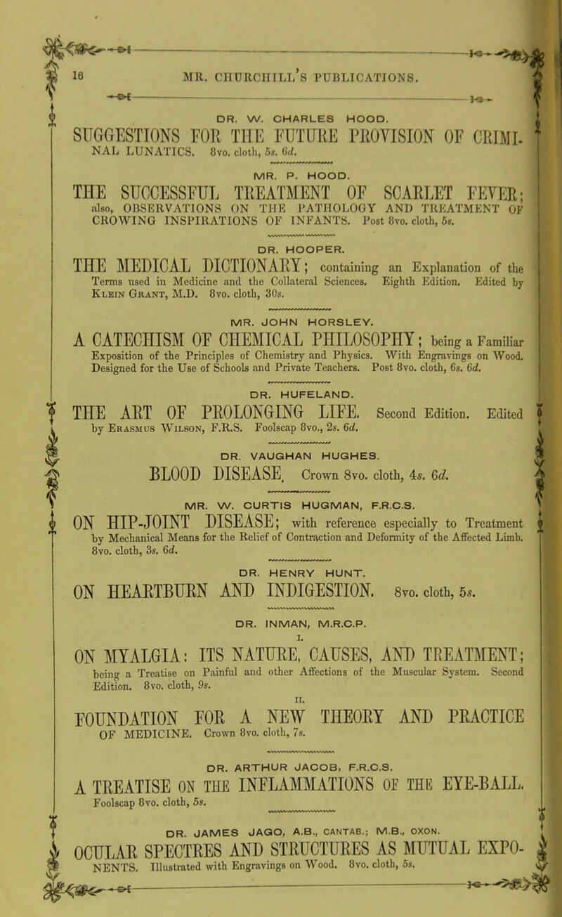 ©-£ H5~- Te— DR. W. CHARLES HOOD. SUGGESTIONS FOR THE FUTURE PROVISION OF CRIMI- NAL LUNATICS. !)vo. cloth, 5s. Cd. MR. P. HOOD. TnE SUCCESSFUL TREATMENT OF SCARLET FEVER; also, OBSERVATIONS ON THE PATHOLOGY AND TREATMENT OF CROWING INSPIRATIONS OF INFANTS. Post 8vo. cloth, 5s. DR. HOOPER. THE MEDICAL DICTIONARY; containing an Explanation of the Terms used in Medicine and the Collateral Sciences. Eighth Edition. Edited by Klein Grant, M.D. 8vo. cloth, 30s. MR. JOHN HORSLEY. A CATECHISM OF CHEMICAL PHILOSOPHY; being a Familiar Exposition of the Principles of Chemistry and Physics. With Engravings on Wood. Designed for the Use of Schools and Private Teachers. Post 8vo. cloth, 6s. 6d. DR. HUFELAND. THE ART OF PROLONGING LIFE. Second Edition. Edited f by Erasmus Wilson, F.R.S. Foolscap 8vo., 2s. 6d. DR. VAUGHAN HUGHES. BLOOD DISEASE, Crown 8vo. cloth, 4s. Gd. MR. W. CURTIS HUGMAN, F.R.C.S. ON HIP-JOINT DISEASE; with reference especially to Treatment jl by Mechanical Means for the Relief of Contraction and Deformity of the Affected Limb. * 8vo. cloth, 3s. (id. DR. HENRY HUNT. ON HEARTBURN AND INDIGESTION. 8vo. cloth, 5s. DR. INMAN, M.R.C.P. I. ON MYALGIA: ITS NATURE, CAUSES, AND TREATMENT; being a Treatise on Painful and other Affections of the Muscular System. Second Edition. 8vo. cloth, 9s. FOUNDATION FOR A NEW THEORY AND PRACTICE OF MEDICINE. Crown 8vo. cloth, 7s. DR. ARTHUR JACOB, F.R.C.S. A TREATISE ON THE INFLAMMATIONS 0E THE EYE-BALL. Foolscap 8vo. cloth, 5s. DR. JAMES JAGO, A.B., CANTAB.; M.B., OXON. OCULAR SPECTRES AND STRUCTURES AS MUTUAL EXPO- | NENTS. Illustrated with Engravings on Wood. 8vo. cloth, 5s. C/j