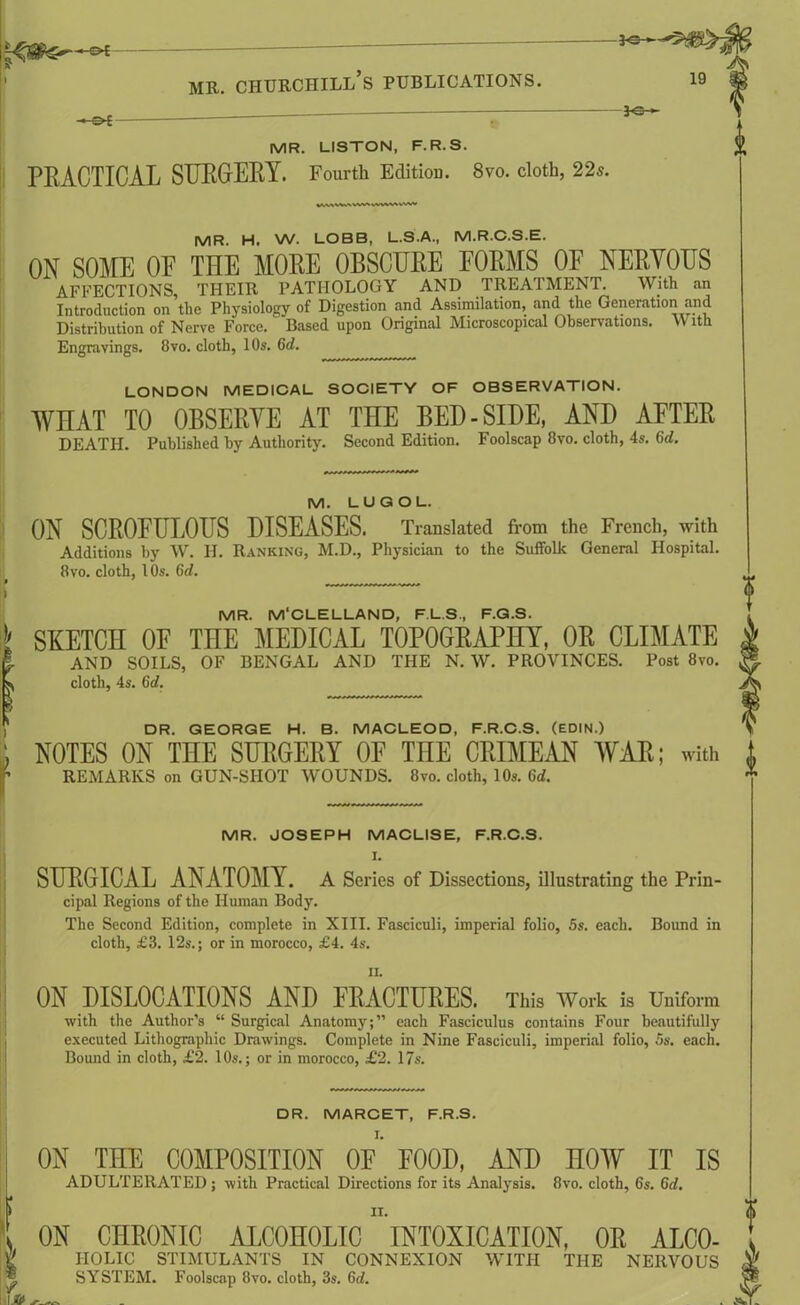 —*©— —©* — — MR. LISTON, F.R.S. PRACTICAL SURGERY. Fourth Edition. 8vo. cloth, 22s. MR. H. W. LOBB, L.S.A., M.R.C.S.E. ON SOME OE THE MORE OBSCURE FORMS OF NERVOUS AFFECTIONS, THEIR PATHOLOGY AND TREATMENT. With an Introduction on the Physiology of Digestion and Assimilation, and the Generation and Distribution of Nerve Force. Based upon Original Microscopical Observations. With Engravings. 8vo. cloth, 10s. 6d. LONDON MEDICAL SOCIETY OF OBSERVATION. WHAT TO OBSERVE AT THE BED-SIDE, AND AFTER DEATH. Published by Authority. Second Edition. Foolscap 8vo. cloth, 4s. Gd. M. LUGOL. ON SCROFULOUS DISEASES. Translated from the French, with Additions by W. H. Ranking, M.D., Physician to the Suffolk General Hospital. 8vo. cloth, l Os. Gd. f ' ) MR. M‘CLELLAND, F.L.S., F.G.S. I SKETCH OF THE MEDICAL TOPOGRAPHY, OR CLIMATE \ AND SOILS, OF BENGAL AND THE N. W. PROVINCES. Post 8vo. s cloth, 4s. Gd. I DR. GEORGE H. B. MACLEOD, F.R.C.S. (EDIN.) ji NOTES ON THE SURGERY OF THE CRIMEAN WAR; with f REMARKS on GUN-SHOT WOUNDS. 8vo. cloth, 10s. Gd. 0 0 MR. JOSEPH MACLISE, F.R.C.S. I. SURGICAL ANATOMY. A Series of Dissections, illustrating the Prin- cipal Regions of the Human Body. The Second Edition, complete in XIII. Fasciculi, imperial folio, 5s. each. Bound in cloth, £3. 12s.; or in morocco, £4. 4s. ON DISLOCATIONS AND FRACTURES. This Work is Uniform with the Author’s “ Surgical Anatomy;” each Fasciculus contains Four beautifully executed Lithographic Drawings. Complete in Nine Fasciculi, imperial folio, 5s. each. Bound in cloth, £2. 10s.; or in morocco, £2. 17s. DR. MARCET, F.R.S. ON THE COMPOSITION OF FOOD, AND HOW IT IS ADULTERATED ; with Practical Directions for its Analysis. 8vo. cloth, 6s. Gd. * II. . ON CHRONIC ALCOHOLIC INTOXICATION, OR ALC0- t IIOLIC STIMULANTS IN CONNEXION WITH THE NERVOUS ® SYSTEM. Foolscap 8vo. cloth, 3s. Gd. 0