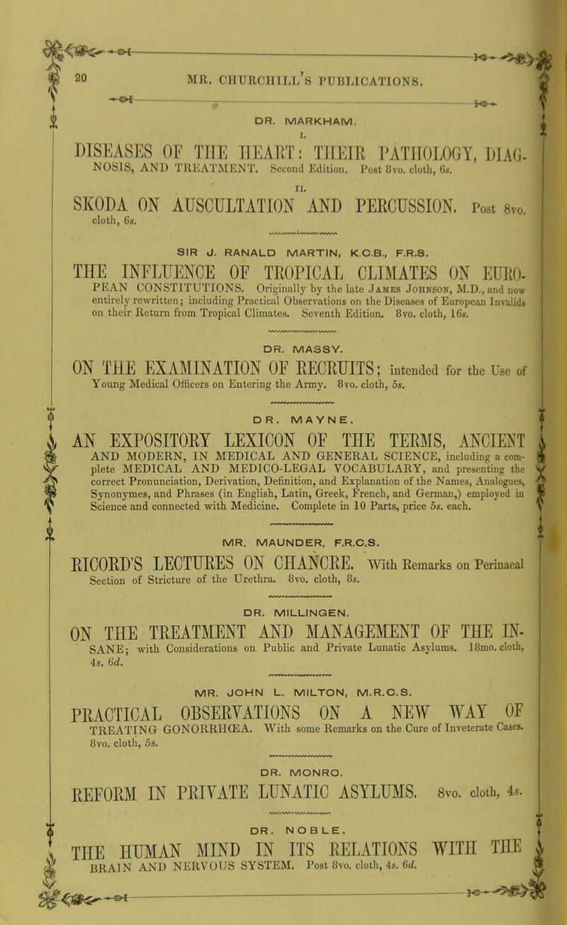 DR. MARKHAM. 1 DISEASES OF THE HEART: THEIR PATHOLOGY, MAG. NOS1S, AND TREATMENT. Second Edition. Post 8vo. cloth, 6s. SKODA ON AUSCULTATION AND PERCUSSION. p<* cloth, 6s. SIR J. RANALD MARTIN, K.C.B., F.R.S. THE INFLUENCE OF TROPICAL CLIMATES ON EURO- PEAN CONSTITUTIONS. Originally by the late James Johnson, M.D., and now entirely rewritten; including Practical Observations on the Diseases of European Invalids on their Return from Tropical Climates. Seventh Edition. 8vo. cloth, 16s. DR. MASSY. ON THE EXAMINATION OF RECRUITS; intended for the Use of Young Medical Officers on Entering the Army. 8vo. cloth, 5s. DR. M A Y N E. AN EXPOSITORY LEXICON OF THE TERMS, ANCIENT AND MODERN, IN MEDICAL AND GENERAL SCIENCE, including a com- plete MEDICAL AND MEDICO-LEGAL VOCABULARY, and presenting the correct Pronunciation, Derivation, Definition, and Explanation of the Names, Analogues, Synonymes, and Phrases (in English, Latin, Greek, French, and German,) employed in Science and connected with Medicine. Complete in 10 Parts, price 5s. each. MR. MAUNDER, F.R.C.S. RICORD’S LECTURES ON CHANCRE. With Remarks on Perinaeal Section of Stricture of the Urethra. 8vo. cloth, 8s. DR. MILLINGEN. ON THE TREATMENT AND MANAGEMENT OF THE IN- SANE; with Considerations on Public and Private Lunatic Asylums. 18mo. cloth, 4s. 6d. MR. JOHN L. MILTON, M.R.C.S. PRACTICAL OBSERVATIONS ON A NEW WAY OF TREATING GONORRilCEA. With some Remarks on the Cure of Inveterate Cases. 8vo. cloth, 5s. DR. MONRO. REFORM IN PRIVATE LUNATIC ASYLUMS. 8vo. cloth, 4s. , DR. N O B LE. THE HUMAN MIND IN ITS RELATIONS WITH THE ,, ^ BRAIN AND NERVOUS SYSTEM. Post 8vo. cloth, 4s. 6d.