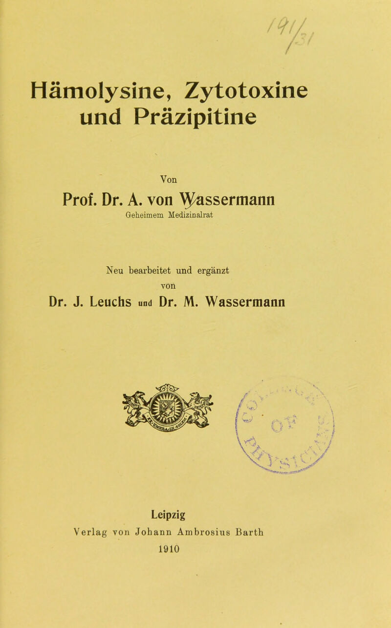 Hämolysine, Zytotoxine und Präzipitine Von Prof. Dr. A. von Wassermann Geheimem Hedizinalrat Neu bearbeitet und ergänzt von Dr. J. Leuchs und Dr. M. Wassermann Leipzig Verlag von Johann Ambrosius Barth 1910