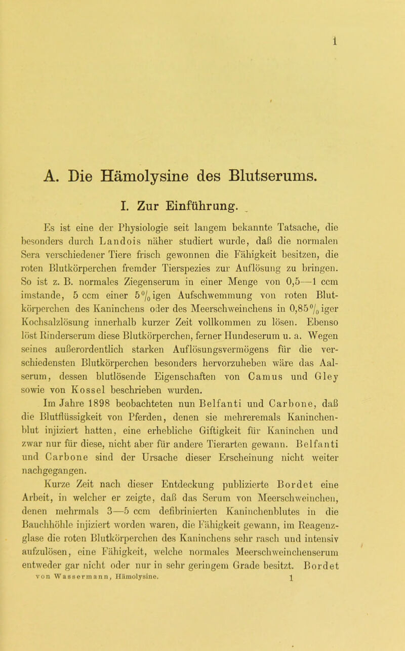 A. Die Hämolysine des Blutserums. I. Zur Einführung. Es ist eine der Physiologie seit langem bekannte Tatsache, die besonders durch Landois näher studiert wurde, daß die normalen Sera verschiedener Tiere frisch gewonnen die Fähigkeit besitzen, die roten Blutkörperchen fremder Tierspezies zur Auflösung zu bringen. So ist z. B. normales Ziegenserum in einer Menge von 0,5—1 ccm imstande, 5 ccm einer 5°/0igen Aufschwemmung von roten Blut- körperchen des Kaninchens oder des Meerschweinchens in 0,85% iger Kochsalzlösung innerhalb kurzer Zeit vollkommen zu lösen. Ebenso löst Rinderserum diese Blutkörperchen, ferner Hundeserum u. a. Wegen seines außerordentlich starken Auflösungsvermögens für die ver- schiedensten Blutkörperchen besonders hervorzuheben wäre das Aal- serum, dessen blutlösende Eigenschaften von Camus und Gley sowie von Kossel beschrieben wurden. Im Jahre 1898 beobachteten nun Belfanti und Carbone, daß die Blutflüssigkeit von Pferden, denen sie mehreremals Kaninchen- blut injiziert hatten, eine erhebliche Giftigkeit für Kaninchen und zwar nur für diese, nicht aber für andere Tierarten gewann. Belfanti und Carbone sind der Ursache dieser Erscheinung nicht weiter nachgegangen. Kurze Zeit nach dieser Entdeckung publizierte Bordet eine Arbeit, in welcher er zeigte, daß das Serum von Meerschweinchen, denen mehrmals 3—5 ccm defibrinierten Kaninchenblutes in die Bauchhöhle injiziert worden waren, die Fähigkeit gewann, im Reagenz- glase die roten Blutkörperchen des Kaninchens sehr rasch und intensiv aufzulösen, eine Fähigkeit, welche normales Meerschweinchenserum entweder gar nicht oder nur in sehr geringem Grade besitzt. Bordet von Wassermann, Hämolysine. 1