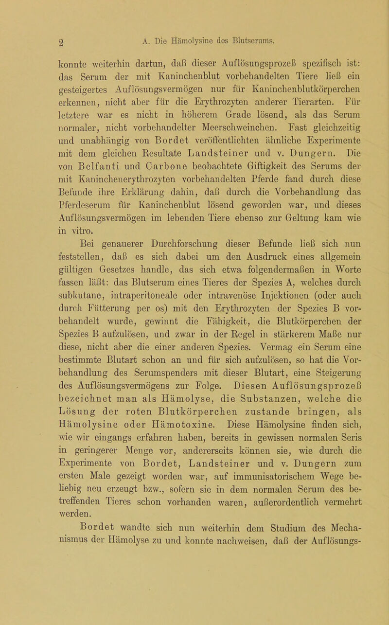 konnte weiterhin dartun, daß dieser Auflösungsprozeß spezifisch ist: das Serum der mit Kaninchenblut vorbehandelten Tiere ließ ein gesteigertes Auflösungsvermögen nur für Kaninchenblutkörperchen erkennen, nicht aber für die Erythrozyten anderer Tierarten. Für letztere war es nicht in höherem Grade lösend, als das Serum normaler, nicht vorbehandelter Meerschweinchen. Fast gleichzeitig und unabhängig von Bordet veröffentlichten ähnliche Experimente mit dem gleichen Resultate Landsteiner und v. Düngern. Die von Belfanti und Carbone beobachtete Giftigkeit des Serums der mit Kaninchenerythrozyten vorbehandelten Pferde fand durch diese Befunde ihre Erklärung dahin, daß durch die Vorbehandlung das Pferdeserum für Kaninchenblut lösend geworden war, und dieses Auflösungsvermögen im lebenden Tiere ebenso zur Geltung kam wie in vitro. Bei genauerer Durchforschung dieser Befunde ließ sich nun feststellen, daß es sich dabei um den Ausdruck eines allgemein gültigen Gesetzes handle, das sich etwa folgendermaßen in Worte fassen läßt: das Blutserum eines Tieres der Spezies A, welches durch subkutane, intraperitoneale oder intravenöse Injektionen (oder auch durch Fütterung per os) mit den Erythrozyten der Spezies B vor- behandelt wurde, gewinnt die Fähigkeit, die Blutkörperchen der Spezies B aufzulösen, und zwar in der Regel in stärkerem Maße nur diese, nicht aber die einer anderen Spezies. Vermag ein Serum eine bestimmte Blutart schon an und für sich aufzulösen, so hat die Vor- behandlung des Serumspenders mit dieser Blutart, eine Steigerung des Auflösungsvermögens zur Folge. Diesen Auflösungsprozeß bezeichnet man als Hämolyse, die Substanzen, welche die Lösung der roten Blutkörperchen zustande bringen, als Hämolysine oder Hämotoxine. Diese Hämolysine finden sich, wie wir eingangs erfahren haben, bereits in gewissen normalen Seris in geringerer Menge vor, andererseits können sie, wie durch die Experimente von Bordet, Landsteiner und v. Düngern zum ersten Male gezeigt worden war, auf immunisatorischem Wege be- liebig neu erzeugt bzw., sofern sie in dem normalen Serum des be- treffenden Tieres schon vorhanden waren, außerordentlich vermehrt werden. Bordet wandte sich nun weiterhin dem Studium des Mecha- nismus der Hämolyse zu und konnte nachweisen, daß der Auflösungs-